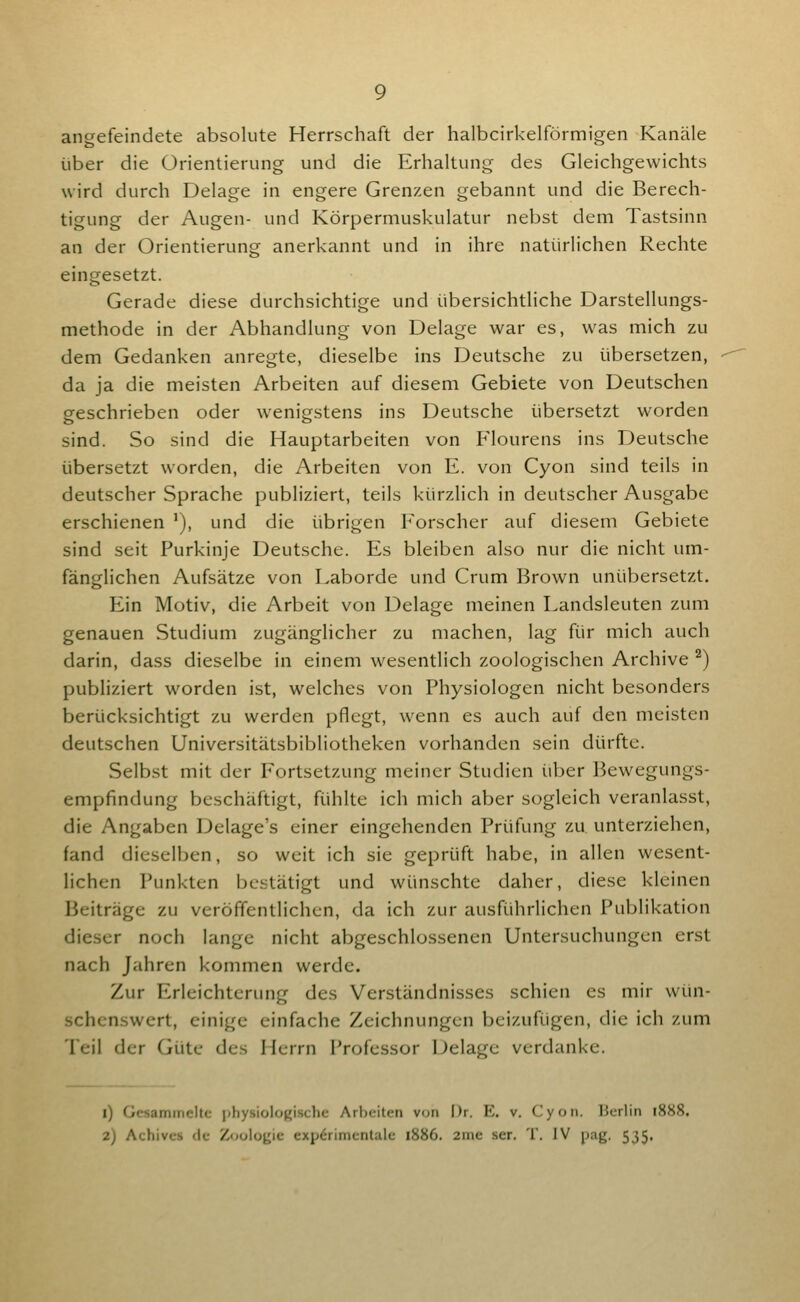 angefeindete absolute Herrschaft der halbcirkelförmigen Kanäle über die Orientierung und die Erhaltung des Gleichgewichts wird durch Delage in engere Grenzxn gebannt und die Berech- tigung der Augen- und Körpermuskulatur nebst dem Tastsinn an der Orientierung anerkannt und in ihre natürlichen Rechte eingesetzt. Gerade diese durchsichtige und übersichtliche Darstellungs- methode in der Abhandlung von Delage war es, was mich zu dem Gedanken anregte, dieselbe ins Deutsche zu übersetzen, da ja die meisten Arbeiten auf diesem Gebiete von Deutschen geschrieben oder wenigstens ins Deutsche übersetzt worden sind. So sind die Hauptarbeiten von Plourens ins Deutsche übersetzt worden, die Arbeiten von E. von Cyon sind teils in deutscher Sprache publiziert, teils kürzlich in deutscher Ausgabe erschienen '), und die übrigen Forscher auf diesem Gebiete sind seit Purkinje Deutsche. Es bleiben also nur die nicht um- fänglichen Aufsätze von Laborde und Crum Brown unübersetzt. Ein Motiv, die Arbeit von Delage meinen Landsleuten zum genauen Studium zugänglicher zu machen, lag für mich auch darin, dass dieselbe in einem wesentlich zoologischen Archive ^) publiziert worden ist, welches von Physiologen nicht besonders berücksichtigt zu werden pflegt, w'enn es auch auf den meisten deutschen Universitätsbibliotheken vorhanden sein dürfte. Selbst mit der Fortsetzung meiner Studien über Bewegungs- empfindung beschäftigt, fühlte ich mich aber sogleich veranlasst, die Angaben Delage's einer eingehenden Prüfung zu unterziehen, fand dieselben, so weit ich sie geprüft habe, in allen wesent- lichen Punkten bestätigt und wünschte daher, diese kleinen Beiträge zu veröffentlichen, da ich zur ausführHchen Publikation dieser noch lange nicht abgeschlossenen Untersuchungen erst nach Jahren kommen werde. Zur Erleichterung des Verständnisses schien es mir wün- schenswert, einige einfache Zeichnungen beizufügen, die ich zum Teil der Güte des Herrn Professor Delage verdanke. 1) Gcsamincitc iihysiolo^ischc Arbeiten von Dr. E. v. Cyon. lierlin 1888. 2) Achivcs elf Z<)olo{jic expörimentalc 1886. 2me ser. T. IV pag. 535,