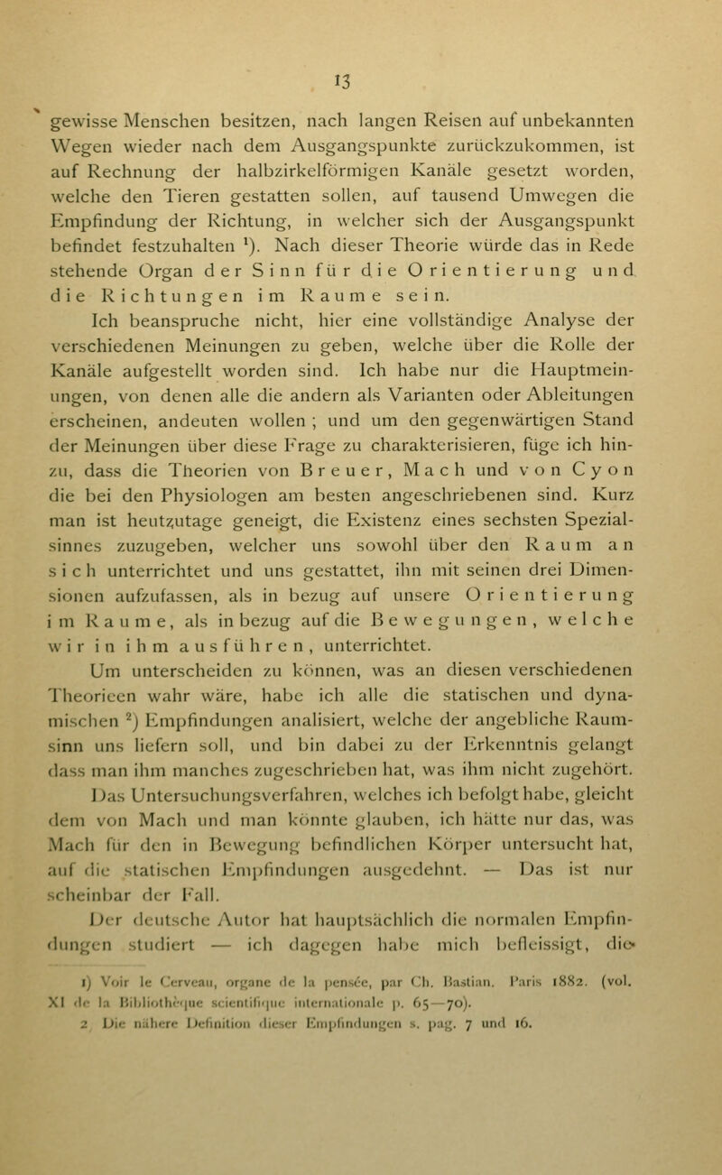 gewisse Menschen besitzen, nach langen Reisen auf unbekannten Wegen wieder nach dem Ausgangspunkte zurückzukommen, ist auf Rechnung der halbzirkelförmigen Kanäle gesetzt worden, welche den Tieren gestatten sollen, auf tausend Umwegen die Empfindung der Richtung, in welcher sich der Ausgangspunkt befindet festzuhalten ^). Nach dieser Theorie würde das in Rede stehende Organ der Sinn für die Orientierung und die Richtungen im Räume sein. Ich beanspruche nicht, hier eine vollständige Analyse der verschiedenen Meinungen zu geben, welche über die Rolle der Kanäle aufgestellt worden sind. Ich habe nur die Hauptmein- ungen, von denen alle die andern als Varianten oder Ableitungen erscheinen, andeuten wollen ; und um den gegenwärtigen Stand der Meinungen über diese Frage zu charakterisieren, füge ich hin- zu, dass die Theorien von Breuer, Mach und von C y o n die bei den Physiologen am besten angeschriebenen sind. Kurz man ist heut2;utage geneigt, die Existenz eines sechsten Spezial- sinnes zuzugeben, welcher uns sowohl über den Raum an sich unterrichtet und uns gestattet, ihn mit seinen drei Dimen- sionen aufzufassen, als in bezug auf unsere Orientierung i m Räume, als in bezug auf die Bewegungen, welche wir in ihm ausführen, unterrichtet. Um unterscheiden zu k<'>nnen, was an diesen verschiedenen Theoricen wahr wäre, habe ich alle die statischen und dyna- mischen ^j Empfindungen analisiert, welche der angebliche Raum- sinn uns liefern soll, und bin dabei zu der ICrkenntnis gelangt dass man ihm manches zugeschrieben hat, was ihm nicht zugehört. Das Untersuchungsverfahren, welches ich befolgt habe, gleicht dem von Mach und man könnte glauben, ich hätte nur das, was Mach für den in Bewegung befindlichen Körper untersucht hat, auf die statischen Empfindungen ausgedehnt. — Das ist nur scheinbar der Kall. Der deutsche yXutor hat hauptsiichlich die normalen Empfin- dungen studiert — ich dagegen habe mich befleissigt, dic- l) V<jir Ic (Jervcaii, orf^anc <lc la pensce, p.ar Cli. Hasliaii. l'aris 1882. (vol. XI <lo la ]'ililioth(-<|uc .scientilii|iic iiilcrnalioriale p. 65 — 70). 2 Die nähere Definition dieser Eiiiplindunyen s. pag. 7 und 16.