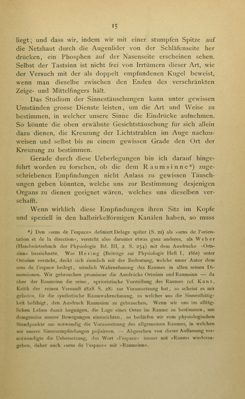 liegt; und dass wir, indem wir mit einer stumpfen Spitze auf die Netzhaut durch die Augenlider von der Schläfenseite her drücken, ein Phosphen auf der Nasenseite erscheinen sehen. Selbst der Tastsinn ist nicht frei von Irrtümern dieser Art, wie der Versuch mit der als doppelt empfundenen Kugel beweist, wenn man dieselbe zwischen den Enden des verschränkten Zeige- und Mittelfingers hält. Das Studium der Sinnestäuschungen kann unter gewissen Umständen grosse Dienste leisten, um die Art und Weise zu bestimmen, in welcher unsere Sinne die Eindrücke aufnehmen. So könnte die oben erwähnte Gesichtstäuschung für sich allein dazu dienen, die Kreuzung der Lichtstrahlen im Auge nachzu- weisen und selbst bis zu einem gewissen Grade den Ort der Kreuzung zu bestimmen. Gerade durch diese Ueberlegungen bin ich darauf hinge- führt worden zu forschen, ob die dem Raumsinne*) zuge- schriebenen Empfindungen nicht Anlass zu gewissen Täusch- ungen geben könnten, welche uns zur Bestimmung desjenigen Organs zu dienen geeignet wären, welches uns dieselben ver- schafft. Wenn wirklich diese Empfindungen ihren Sitz im Kopfe und speziell in den halbzirkelformigen Kanälen haben, so muss *) Den »sens de l'espace« definiert Delage später (S. 21) als »sens de l'orien- tation et de la direction«, versteht also darunter etwas ganz anderes, als Weber (Handwörterbuch der Physiologie Bd. III, 2. S. 254) mit dem Au.sdrucke »Orts- sinn« bezeichnete. Was Hering (Beiträge zur Physiologie Heft I, 1861) unter Ortssinn versteht, deckt sich ziemlich mit der Bedeutung, welche unser Autor dem sens de l'espace Ijeilegt, nämlich Wahrnehmung des Raumes in allen seinen Di- mensionen. Wir gebrauchen promiscue die Ausdrücke Ortssinn und Raumsinn — da aber der Raumsinn die reine, aprioristischc Vorstellung des Raumes (cf Kant, Kritik der reinen Vernunft 182S S. 28) zur Voraussetzung hat, so scheint es mir gcbolc-n, für die synthetische Raumwahrnehmung, zu welcher uns die Sinnesthätig- keit licfähigt, den Ausdruck Raumsinn zu gebrauchen. Wenn wir uns im alltäg- lichen Leben damit begnügen, die Lage eines Ortes im Räume zu bestimmen, um demgemäss unsere Bewegungen einzurichten, so bedürfen wir vom j)hysiologischen Standpunkte aus notwendig die Voraussetzung des allgemeinen Raumes, in welchen wir unsere .Sinnescmpfindungcn pojizieren. — Abgesehen von dieser Auflassung ver- notwendigtc die Ueber-sclzung, das Wort ^l'espace« immer mit »Raum« wiederzu- geben, daher auch »sens de l'espace« mit »Raum.sinn«.