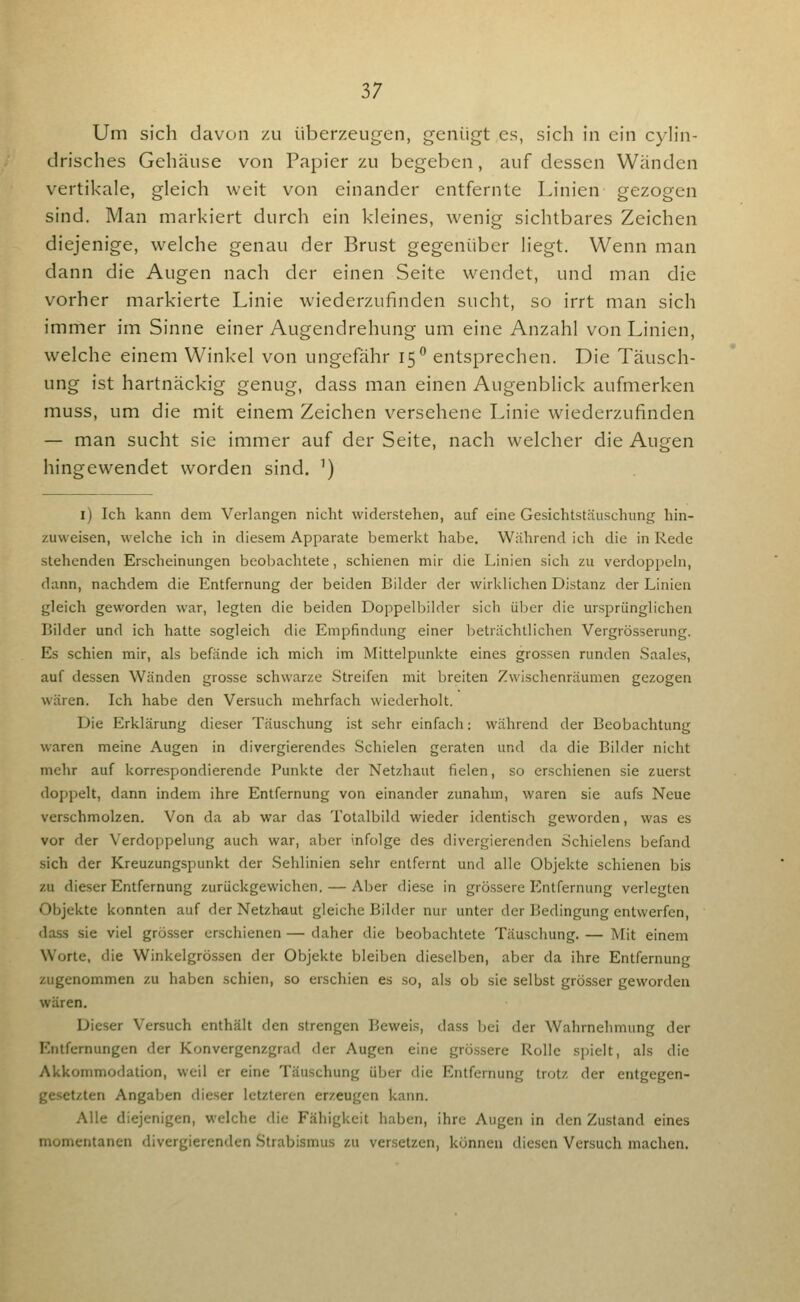 Um sich davon zu überzeugen, genügt es, sich in ein c)Iin- drisches Gehäuse von Papier zu begeben, auf dessen Wänden vertikale, gleich weit von einander entfernte Linien gezogen sind. Man markiert durch ein kleines, wenig sichtbares Zeichen diejenige, welche genau der Brust gegenüber liegt. Wenn man dann die Augen nach der einen Seite wendet, und man die vorher markierte Linie wiederzufinden sucht, so irrt man sich immer im Sinne einer Augendrehung um eine Anzahl von Linien, welche einem Winkel von ungefähr 15 entsprechen. Die Täusch- ung ist hartnäckig genug, dass man einen Augenblick aufmerken muss, um die mit einem Zeichen versehene Linie wiederzufinden — man sucht sie immer auf der Seite, nach welcher die Augen hingewendet worden sind. ') l) Ich kann dem Verlangen nicht widerstehen, auf eine Gesichtstäuschung hin- zuweisen, welche ich in diesem Apparate bemerkt habe. Während ich die in Rede stehenden Erscheinungen beobachtete, schienen mir die Linien sich zu verdoppeln, dann, nachdem die Entfernung der beiden Bilder der wirklichen Distanz der Linien gleich geworden war, legten die beiden Doppelbilder sich über die ursprünglichen Bilder und ich hatte sogleich die Empfindung einer l)eträchtlichen Vergrösserung. Es schien mir, als befände ich mich im Mittelpunkte eines grossen runden Saales, auf dessen Wänden grosse schwarze Streifen mit breiten Zwischenräumen gezogen wären. Ich habe den Versuch mehrfach wiederholt. Die Erklärung dieser Täuschung ist sehr einfach: während der Beobachtung waren meine Augen in divergierendes Schielen geraten und da die Bilder nicht mehr auf korrespondierende Punkte der Netzhaut fielen, so erschienen sie zuerst doppelt, dann indem ihre Entfernung von einander zunahm, waren sie aufs Neue verschmolzen. Von da ab war das Totalbild wieder identisch geworden, was es vor der Verdoppelung auch war, aber infolge des divergierenden Schielens befand sich der Kreuzungspunkt der Sehlinien sehr entfernt und alle Objekte schienen bis zu dieser Entfernung zurückgewichen. — Aber diese in grössere Entfernung verlegten Objekte konnten auf der Netzhaut gleiche Bilder nur unter der Bedingung entwerfen, dass sie viel grösser erschienen — daher die beobachtete Täuschung. — Mit einem Worte, die Winkelgrössen der Objekte bleiben dieselben, aber da ihre Entfernung /ugenommen zu haben schien, so erschien es so, als ob sie selbst grösser geworden wären. Dieser Versuch enthält den strengen Beweis, dass bei der Wahrnehmung der Entfernungen der Konvergenzgrad der Augen eine grössere Rolle spielt, als die Akkommodation, weil er eine Täuschung über die Entfernung trotz der entgegen- gesetzten Angaben dieser letzteren erzeugen kann. Alle diejenigen, welche die Fähigkeit haben, ihre Augen in den Zustand eines momentanen divergierenden Strabismus zu versetzen, können diesen Versuch machen.