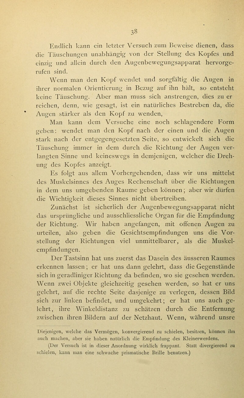 Endlich kann ein letzter Versuch zum Beweise dienen, dass die Täuschungen unabhängig von der Stellung des Kopfes und einzig und allein durch den Augenbewegungsapparat hervorge- rufen sind. Wenn man den Kopf wendet und sorgfältig die Augen in ihrer normalen Orientierung in Bezug auf ihn hält, so entsteht keine Täuschung. Aber man muss sich anstrengen, dies zu er reichen, denn, wie gesagt, ist ein natürliches Bestreben da, die Augen stärker als den Kopf zu wenden. Man kann dem Versuche eine noch schlagendere Form geben: wendet man den Kopf nach der einen und die Augen stark nach der entgegengesetzten Seite, so entwickelt sich die Täuschung immer in dem durch die Richtung der Augen ver- langten Sinne und keineswegs in demjenigen, welcher die Dreh- ung des Kopfes anzeigt. Es folgt aus allem Vorhergehenden, dass wir uns mittelst des Muskelsinnes des Auges Rechenschaft über die Richtungen in dem uns umgebenden Räume geben können; aber wir dürfen die Wichtigkeit dieses Sinnes nicht übertreiben. Zunächst ist sicherlich der Augenbewegungsapparat nicht das ursprüngliche und ausschliessliche Organ für die Empfindung der Richtung. Wir haben angefangen, mit offenen Augen zu urteilen, also geben die Gesichtsempfindungen uns die Vor- stellung der Richtungen viel unmittelbarer, als die Muskel- empfindungen. Der Tastsinn hat uns zuerst das Dasein des äusseren Raumes erkennen lassen; er hat uns dann gelehrt, dass die Gegenstände sich in geradliniger Richtung da befinden, wo sie gesehen werden. Wenn zwei Objekte gleichzeitig gesehen werden, so hat er uns gelehrt, auf die rechte Seite dasjenige zu verlegen, dessen Bild sich zur linken befindet, und umgekehrt; er hat uns auch ge- lehrt, ihre Winkeldistanz zu schätzen durch die Entfernung zwischen ihren Bildern auf der Netzhaut. Wenn, während unsre Diejenigen, welche das Vermögen, konvergierend zu schielen, besitzen, können ihn auch machen, aber sie haben natürlich die Empfindung des Kleinerwerdens. (Der Versuch ist in dieser Anordnung wirklich frappant. Statt divergierend zu schielen, kann man eine schwache prismatische Brille benutzen.)