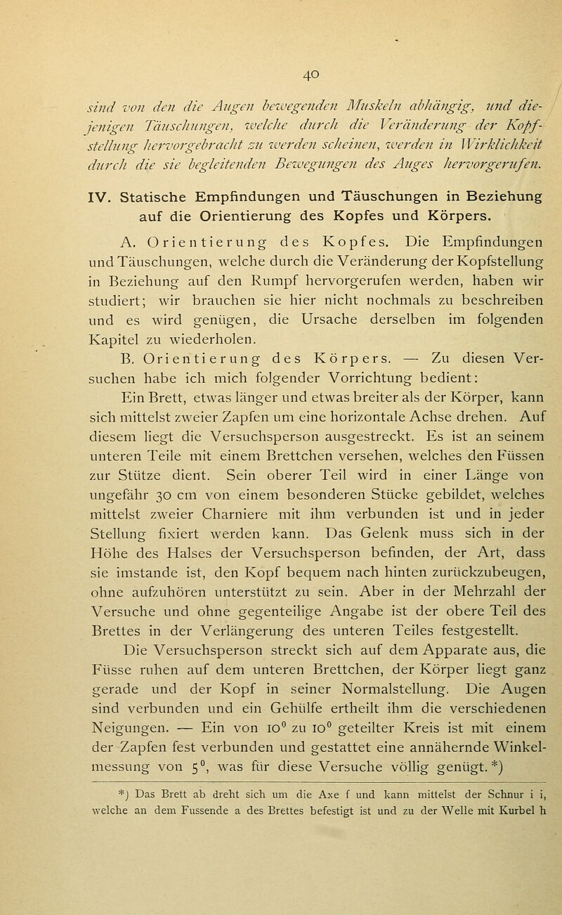 sind von den die Angen beivegenden Mnskeln abhängig, nnd die- jenigen Tänschnngen, welche dm^cJi die Verändernng der Kopf- stellung hei'vorgebj'acJit zu zverden scheinen, werden in Wirklichkeit durcli die sie begleitenden Bewegungen des Auges liej'vorgeriifen. IV. Statische Empfindungen und Täuschungen in Beziehung auf die Orientierung des Kopfes und Körpers. A. Orientierung des Kopfes. Die Empfindungen und Täuschungen, welche durch die Veränderung derKopfstelhing in Beziehung auf den Rumpf hervorgerufen werden, haben wir studiert; wir brauchen sie hier nicht nochmals zu beschreiben und es wird genügen, die Ursache derselben im folgenden Kapitel zu wiederholen. B. Orientierung des Körpers. — Zu diesen Ver- suchen habe ich mich folgender Vorrichtung bedient: Ein Brett, etwas länger und etwas breiter als der Körper, kann sich mittelst zweier Zapfen um eine horizontale Achse drehen. Auf diesem liegt die Versuchsperson ausgestreckt. Es ist an seinem unteren Teile mit einem Brettchen versehen, welches den Füssen zur Stütze dient. Sein oberer Teil wird in einer Länge von ungefähr 30 cm von einem besonderen Stücke gebildet, welches mittelst zweier Charniere mit ihm verbunden ist und in jeder Stellung fixiert werden kann. Das Gelenk muss sich in der Höhe des Halses der Versuchsperson befinden, der Art, dass sie imstande ist, den Kopf bequem nach hinten zurückzubeugen, ohne aufzuhören unterstützt zu sein. Aber in der Mehrzahl der Versuche und ohne gegenteilige Angabe ist der obere Teil des Brettes in der Verlängerung des unteren Teiles festgestellt. Die Versuchsperson streckt sich auf dem Apparate aus, die Füsse ruhen auf dem unteren Brettchen, der Körper liegt ganz gerade und der Kopf in seiner Normalstellung. Die Augen sind verbunden und ein Gehülfe ertheilt ihm die verschiedenen Neigungen. — Ein von lO*' zu 10° geteilter Kreis ist mit einem der Zapfen fest verbunden und gestattet eine annähernde Winkel- messung von 5°, was für diese Versuche völlig genügt.*) *J Das Brett ab dreht sich um die Axe f und kann mittelst der Schnur i i, welche an dem Fussende a des Brettes befestigt ist und zu der Welle mit Kurbel h