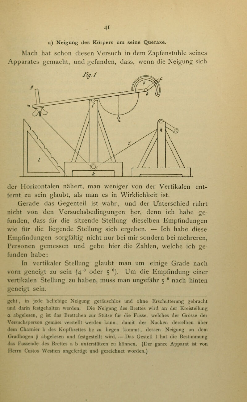 a) Neigung des Körpers um seine Queraxe. Mach hat sclion diesen Versuch in dem Zapfenstuhle seines Apparates gemacht, und gefunden, dass, wenn die Neigung sich der Horizontalen nähert, man weniger von der Vertikalen ent- fernt zu sein glaubt, als man es in Wirklichkeit ist. Gerade das Gegenteil ist wahr, und der Unterschied rührt nicht von den Versuchsbedingungen her, denn ich habe ge- funden, dass für die sitzende Stellung dieselben Empfindungen wie für die liegende Stellung sich ergeben. — Ich habe diese Empfindungen sorgfältig nicht nur bei mir sondern bei mehreren, Personen gemessen und gebe hier die Zahlen, welche ich ge- funden habe: In vertikaler Stellung glaubt man um einige Grade nach vorn geneigt zu sein (4  oder 5 }. Um die Empfindung einer vertikalen Stellung zu haben, muss man ungefähr 5 ° nach hinten geneigt sein. geht, in jede beliebige Neigung geräuschlos und ohne Erschütterung gebracht und darin festgehalten werden. Die Neigung des Brettes wird an der Kreisteilung a abgelesen, g ist d-is I»rettchen zur Stütze für die Fasse, welches der Grösse <ler Versuchsperson gemäss verstellt werden kann, damit der Nacken derselben über dem Chamicr b des Kopfbrettes bc zu liegen kommt, dessen Neigung an dem Gradbogen 'p abgelesen und festgestellt wird. — Das Gestell 1 hat die Bestimmung das Fassende des Brettes a b unterstützen zu können. (Der ganze Apparat ist von Herrn Custos Westien angefertigt und gezeichnet worden.)