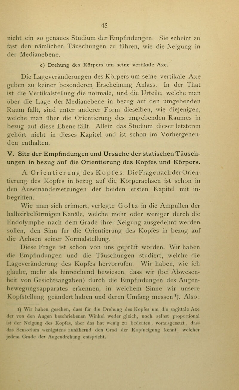 nicht ein so genaues Studium der Empfindungen. Sie scheint zu fast den nämlichen Täuschungen zu führen, wie die Neisjunij in der Medianebene. c) Drehung des Körpers um seine vertikale Axe. Die Lageveränderungen des Körpers um seine vertikale Axe geben zu keiner besonderen Erscheinung Anlass. In der That ist die Vertikalstellung die normale, und die Urteile, welche man über die Lage der Medianebene in bezug auf den umgebenden Raum fällt, sind unter anderer Form dieselben, wie diejenigen, welche man über die Orientierung des umgebenden Raumes in bezug auf diese Ebene fällt. Allein das Studium dieser letzteren gehört nicht in dieses Kapitel und ist schon im Vorhergehen- den enthalten. V. Sitz der Empfindungen und Ursache der statischen Täusch- ungen in bezug auf die Orientierung des Kopfes und Körpers. A. Orientierung des Kopfe s. Die Frage nach der Orien- tierung- des Kopfes in bezug auf die Körperachsen ist schon in den Auseinandersetzungen der beiden ersten Kapitel mit in- begriffen. Wie man sich erinnert, verlegte Goltz in die Ampullen der halbzirkclförmigen Kanäle, welche mehr oder weniger durch die Endolymphe nach dem Grade ihrer Neigung ausgedehnt werden sollen, den Sinn für die Orientierung des Kopfes in bezug auf die Achsen seiner Normalstellung. Diese Frage ist schon von uns geprüft worden. Wir haben die h>mpfindungen und die Täuschungen studiert, welche die Lageveränderung des Kopfes hervorrufen. Wir haben, wie ich glaube, mehr als hinreichend bewiesen, dass wir (bei Abwesen- heit von Gesichtsangaben) durch die Empfindungen des Augen- bewegungsapparates erkennen, in welchem Sinne wir unsere Kopfstellung geändert haben und deren Umfang messen'). Also: l) Wir haben gesehen, dass für die nreliung des Ko|)fcs um die sagittale Axe «1er von den Augen beschriebenen Winkel weder gleich, noch seilest i)r<)i)i>iiif)nal ist clor Neigung des Kopfes, aber das hat wenig zu Ijcdciiten, vorausgesetzt, dass das Sensorium wenigstens annähernd den (Jrad <ler Kopfneigung kennt, welcher jedfin Grade der Augendrehung entspricht.