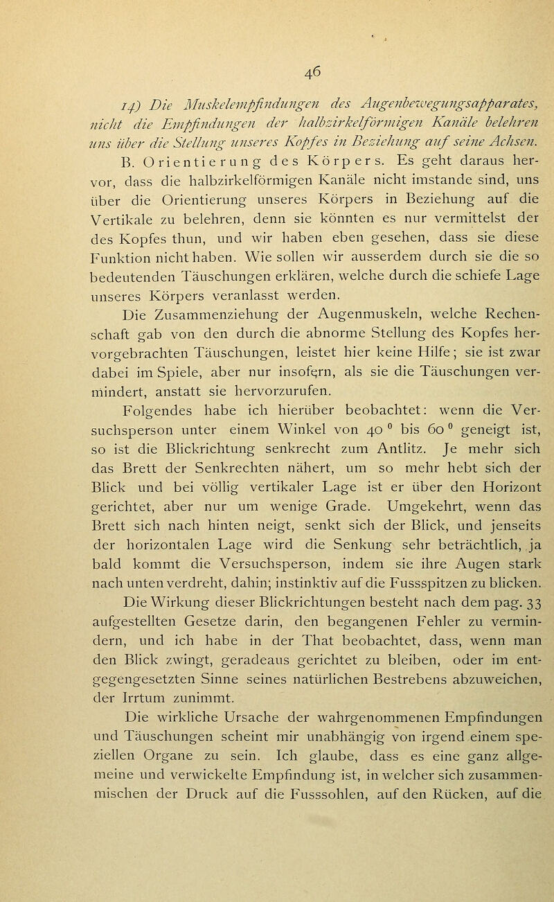 I4-) Die M2iskeleinpfindungen des Augenbezvegungsapparates, nicht die Empfindungen der ]ialbzi7'kelfdrinigen Kanäle belehren uns über die Stellung unseres Kopfes in Beziehung auf seine Achsen. B. Orientierung des Körpers. Es geht daraus her- vor, dass die halbzirkelförmigen Kanäle nicht imstande sind, uns über die Orientierung unseres Körpers in Beziehung auf die Vertikale zu belehren, denn sie könnten es nur vermittelst der des Kopfes thun, und wir haben eben gesehen, dass sie diese Funktion nicht haben. Wie sollen wir ausserdem durch sie die so bedeutenden Täuschungen erklären, welche durch die schiefe Lage unseres Körpers veranlasst werden. Die Zusammenziehung der Augenmuskeln, welche Rechen- schaft gab von den durch die abnorme Stellung des Kopfes her- vorgebrachten Täuschungen, leistet hier keine Hilfe; sie ist zwar dabei im Spiele, aber nur insofern, als sie die Täuschungen ver- niindert, anstatt sie hervorzurufen. Folgendes habe ich hierüber beobachtet: wenn die Ver- suchsperson unter einem Winkel von 40 ^ bis 60 ^ geneigt ist, so ist die Blickrichtung senkrecht zum Antlitz. Je mehr sich das Brett der Senkrechten nähert, um so mehr hebt sich der Blick und bei völlig vertikaler Lage ist er über den Horizont gerichtet, aber nur um wenige Grade. Umgekehrt, wenn das Brett sich nach hinten neigt, senkt sich der Blick, und jenseits der horizontalen Lage wird die Senkung sehr beträchtlich, ja bald kommt die Versuchsperson, indem sie ihre Augen stark nach unten verdreht, dahin; instinktiv auf die Fussspitzen zu blicken. Die Wirkung dieser Blickrichtungen besteht nach dem pag. 33 aufgestellten Gesetze darin, den begangenen Fehler zu vermin- dern, und ich habe in der That beobachtet, dass, wenn man den Blick zwingt, geradeaus gerichtet zu bleiben, oder im ent- gegengesetzten Sinne seines natürlichen Bestrebens abzuweichen, der Irrtum zunimmt. Die wirkliche Ursache der wahrgenommenen Empfindungen und Täuschungen scheint mir unabhängig von irgend einem spe- ziellen Organe zu sein. Ich glaube, dass es eine ganz allge- meine und verwickelte Empfindung ist, in welcher sich zusammen- mischen der Druck auf die Fusssohlen, auf den Rücken, auf die.