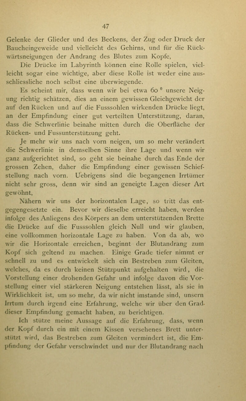 Gelenke der Glieder und des Beckens, der Zug oder Druck der Baucheingeweide und vielleicht des Gehirns, und für die Rück- wärtsneigungen der Andrang des Blutes zum Kopfe, Die Drücke im Labyrinth können eine Rolle spielen, viel- leicht sogar eine wichtige, aber diese Rolle ist weder eine aus- schliessliche noch selbst eine überwiegende. Es scheint mir, dass wenn wir bei etwa 60 ^ unsere Neig- ung richtig schätzen, dies an einem gewissen Gleichgewicht der auf den Rücken und auf die Fusssohlen wirkenden Drücke liegt, an der Empfindung einer gut verteilten Unterstützung, daran, dass die Schwerlinie beinahe mitten durch die Oberfläche der Rücken- und Fussunterstützung geht. Je mehr wir uns nach vorn neigen, um so mehr verändert die Schwerlinie in demselben Sinne ihre Lage und wenn wir ganz aufgerichtet sind, so geht sie beinahe durch das Ende der grossen Zehen, daher die Empfindung einer gewissen Schief- stellung nach vorn. Uebrigens sind die begangenen Irrtümer nicht sehr gross, denn wir sind an geneigte Lagen dieser Art gewöhnt, Nähern wir uns der horizontalen Lage, so tritt das ent- gegengesetzte ein. Bevor wir dieselbe erreicht haben, werden infolge des Anliegens des Körpers an dem unterstützenden Brette die Drücke auf die Fusssohlen gleich Null und wir glauben, eine vollkommen horizontale Lage zu haben. Von da ab, wo wir die Horizontale erreichen, beginnt der Blutandrang zum Kopf sich geltend zu machen. ICinige Grade tiefer nimmt er schnell zu und es entwickelt sich ein Bestreben zum Gleiten, welches, da es durch keinen Stützpunkt aufgehalten wird , die Vorstellung einer drohenden Gefahr und infolge davon die Vor- stellung einer viel stärkeren Neigung entstehen lässt, als sie in Wirklichkeit ist, um so mehr, da wir nicht imstande sind, unsern Irrtum durch irgend eine Erfahrung, welche wir über den Grad- dieser Empfindung gemacht haben, zu berichtigen. Ich stütze meine Aussage auf die Erfahrung, dass, wenn der Kopf durch ein mit einem Kissen versehenes Brett unter- .stützt wird, (las Bestreben zum Cileitcn vermindert ist, die I'^m- pfindung der Gcfalir verschwindet und nur der ]')lntandrang nach