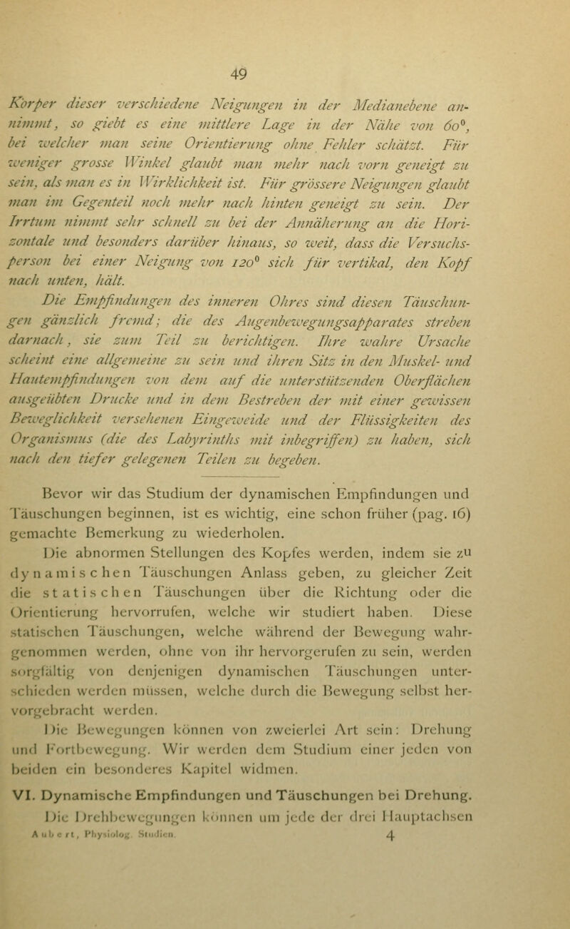 Körper dieser verschiedene Neigwigen in der Medianebene an- ftimmt, so gieht es eine viittlere Lage in der Nähe von 60^, bei ivelcJier man seine Orientierung ohne Fehler schätzt. Für iveyiiger grosse Winkel glaubt man mehr nach vorn geneigt zu sein, als man es in Wirklichkeit ist. Für grössere Neigungen glaubt man im Gegenteil noch mehr nach hinten geneigt zu sein. Der Irrtum nimmt sehr schnell zu bei der Annäherung an die Hori- zontale und besonders darüber Jiinaus, so weit, dass die Versuchs- person bei einer Neigung von 120^ sich für vertikal, den Kopf 7tach unten, hält. Die Empfindungen des inneren Ohres sind diesen Täuschun- gen gänzlich fremd; die des Augenbewegungsapparates streben darnach, sie zum Teil zu berichtigen. Uwe wahre Ursache scheint eine allgemeine zu sein und ihren Sitz in den Muskel- und Hautempfindungen von dem auf die unterstützenden Oberfiächen ausgeübte}! Drucke und in dem Bestreben der mit einer gezuissen Beii'eglichkeit versehenen Eingeweide und der Flüssigkeiten des Organismus (die des Labyrinths mit inbegriffen) zu Jiaben, sich nach den tiefer gelegenen Teilen zu begeben. Bevor wir das Studium der dynamischen Empfindung-en und Täuschunfjcn beginnen, ist es wichtig, eine schon früher (pag. 16) gemachte Bemerkung zu wiederholen. Die abnormen Stellungen des Kopfes werden, indem sie zu dynamischen Täuschungen Anlass geben, zu gleicher Zeit die statischen Täuschungen über die Richtung oder die Orientierung hervorrufen, welche wir studiert haben. Diese statischen Täuschungen, welche während der Bewegung wahr- genommen werden, ohne von ihr hervorgerufen zu sein, werden sorgfältig von denjenigen dynamischen Täuschungen unter- schieden werden müssen, welche durch die Bewegung selbst her- vorgebracht werden. Die Bewegungen können von zweierlei Art sein; Drehung und I'ortbewegung. Wir werden dem Studium einer jeden von beiden ein besonderes Kapitel widmen. VI. Dynamische Empfindungen und Täuschungen bei Drehung. Die iJrehbewcgungcn können um jede der drei 1 lauptaclisen Aiilicrt, Phytlolo); Slii<Jicn A