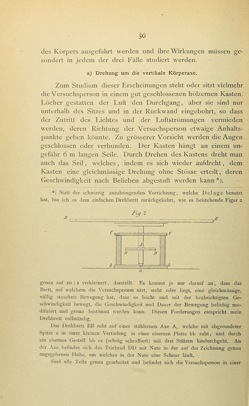 des Körpers ausgeführt werden und ihre Wirkungen müssen ge- sondert in jedem der drei Fälle studiert werden. a) Drehung um die vertikale Körperaxe. Zum Studium dieser Erscheinungen steht oder sitzt vielmehr die Versuchsperson in einem gut geschlossenen hölzernen Kasten. Löcher gestatten der Luft den Durchgang, aber sie sind nur unterhalb des Sitzes und in der Rückwand eingebohrt, so dass der Zutritt des Lichtes und der Luftströmungen vermieden werden, deren Richtung der Versuchsperson etwaige Anhalts- punkte geben könnte. Zu grösserer Vorsicht werden die Augen geschlossen oder verbunden. Der Kasten hängt an einem un- gefähr 6 m langen Seile. Durch Drehen des Kastens dreht man auch das Seil, welches , indem es sich wieder aufdreht, dem Kasten eine gleichmässige Drehung ohne Stösse erteilt, deren Geschwindigkeit nach Belieben abgestuft werden kann *). *) Statt der schwierig anzubringenden Vorrichtung, welche Delage benutzt hat, bin ich zu dem einfachen Drehbrett zurückgekehrt, wie es beistehende Figur 2 ^ Fi(f- Z ^M genau auf 20 : i verkleinert, darstellt. Es kommt ja nur darauf an, dass das Brett, auf welchem die Versuchsperson sitzt, steht oder liegt, eine gleichmässige, völlig stossfreie Bewegung hat, dass es leicht und mit der beabsichtigten Ge- schwindigkeit bewegt, die Geschwindigkeit und Dauer der Bewegung beliebig mo- difiziert und genau bestimmt werden kann. Diesen Forderungen entspricht mein Drehbrett vollständig. Das Drehbrett BB ruht auf einer stählernen Axe A, welche mit abgerundeter Spitze a in einer kleinen Vertiefung in einer eisernen Platte bb ruht, und durch ein eisernes Gestell bb cc (schräg schraffiert) mit drei Stützen hindurchgeht. An der Axe befindet sich das Triebrad DD mit Nute in der auf der Zeichnung genau angegebenen Höhe, um welches in der Nute eine Schnur läuft. Sind alle Teile genau gearbeitet und befindet sich die Versuchsperson in einer