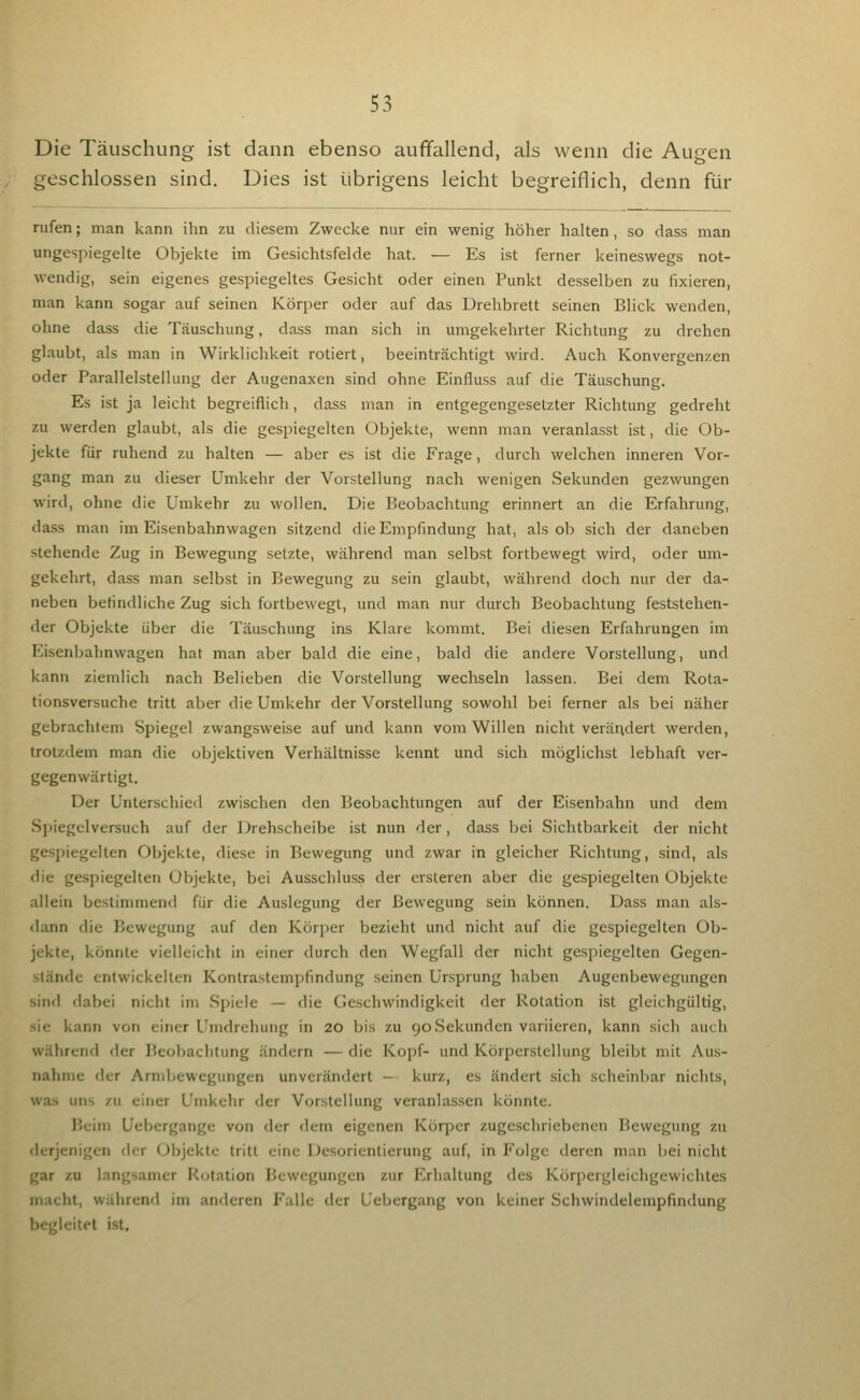 Die Täuschung ist dann ebenso auffallend, als wenn die Augen geschlossen sind. Dies ist übrigens leicht begreiflich, denn für rufen; man kann ihn zu diesem Zwecke nur ein wenig höher halten, so dass man ungespiegelte Objekte im Gesichtsfelde hat. — Es ist ferner keineswegs not- wendig, sein eigenes gespiegeltes Gesicht oder einen Punkt desselben zu fixieren, man kann sogar auf seinen Körper oder auf das Drehbrett seinen Blick wenden, ohne dass die Täuschung, dass man sich in umgekehrter Richtung zu drehen glaubt, als man in Wirklichkeit rotiert, beeinträchtigt wird. Auch Konvergenzen oder Parallelstellung der Augenaxen sind ohne Einfluss auf die Täuschung. Es ist ja leicht begreiflich, dass man in entgegengesetzter Richtung gedreht zu werden glaubt, als die gespiegelten Objekte, wenn man veranlasst ist, die Ob- jekte für ruhend zu halten — aber es ist die Frage, durch welchen inneren Vor- gang man zu dieser Umkehr der Vorstellung nach wenigen Sekunden gezwungen wird, ohne die Umkehr zu wollen. Die Beobachtung erinnert an die Erfahrung, dass man im Eisenbahnwagen sitzend die Empfindung hat, als ob sich der daneben stehende Zug in Bewegung setzte, während man selbst fortbewegt wird, oder um- gekehrt, dass man selbst in Bewegung zu sein glaubt, während doch nur der da- neben befindliche Zug sich fortbewegt, und man nur durch Beobachtung feststehen- der Objekte über die Täuschung ins Klare kommt. Bei diesen Erfahrungen im Eisenbahnwagen hat man aber bald die eine, bald die andere Vorstellung, und kann ziemlich nach Belieben die Vorstellung wechseln lassen. Bei dem Rota- tionsversuche tritt aber die Umkehr der Vorstellung sowohl bei ferner als bei näher gebrachtem Spiegel zwangsweise auf und kann vom Willen nicht verändert werden, trotzdem man die objektiven Verhältnisse kennt und sich möglichst lebhaft ver- gegenwärtigt. Der Unterschied zwischen den Beobachtungen auf der Eisenbahn und dem Spiegelversuch auf der Dreh.scheibe ist nun der, dass bei Sichtbarkeit der nicht gespiegelten Objekte, diese in Bewegung und zwar in gleicher Richtung, sind, als die gespiegelten Objekte, bei Ausschluss der ersteren aber die gespiegelten Objekte allein bestimmend für die Auslegung der Bewegung sein können. Dass man als- dann die Bewegung auf den Körjjcr bezieht und nicht auf die gespiegelten Ob- jekte, könnte vielleicht in einer durch den Wegfall der nicht gespiegelten Gegen- stände entwickelten Kontrastempfindung seinen Ursprung haben Augenbewegungen sind dabei nicht im Spiele — die Geschwindigkeit der Rotation ist gleichgültig, sie kann von einer Umdrehung in 20 bis zu 90 Sekunden variieren, kann sich auch während der Beobachtung ändern — die Kopf- und Körperstellung bleibt mit Aus- nahme der Arnibewegungen unverändert — kurz, es ändert sich scheinbar nichts, was uns zu einer Umkehr der Vorstellung veranlassen könnte. Beim Uebcrgange von der dem eigenen Körper zugeschriebenen Bewegung zu derjenigen der Objekte tritt eine Desorientierung auf, in Folge deren man bei nicht gar zu langsamer Rotation Bewegungen zur Erhaltung des Körpergleichgewichtes macht, während im anderen P'alle der Uebergang von keiner Schwindelempfindung begleitet ist.