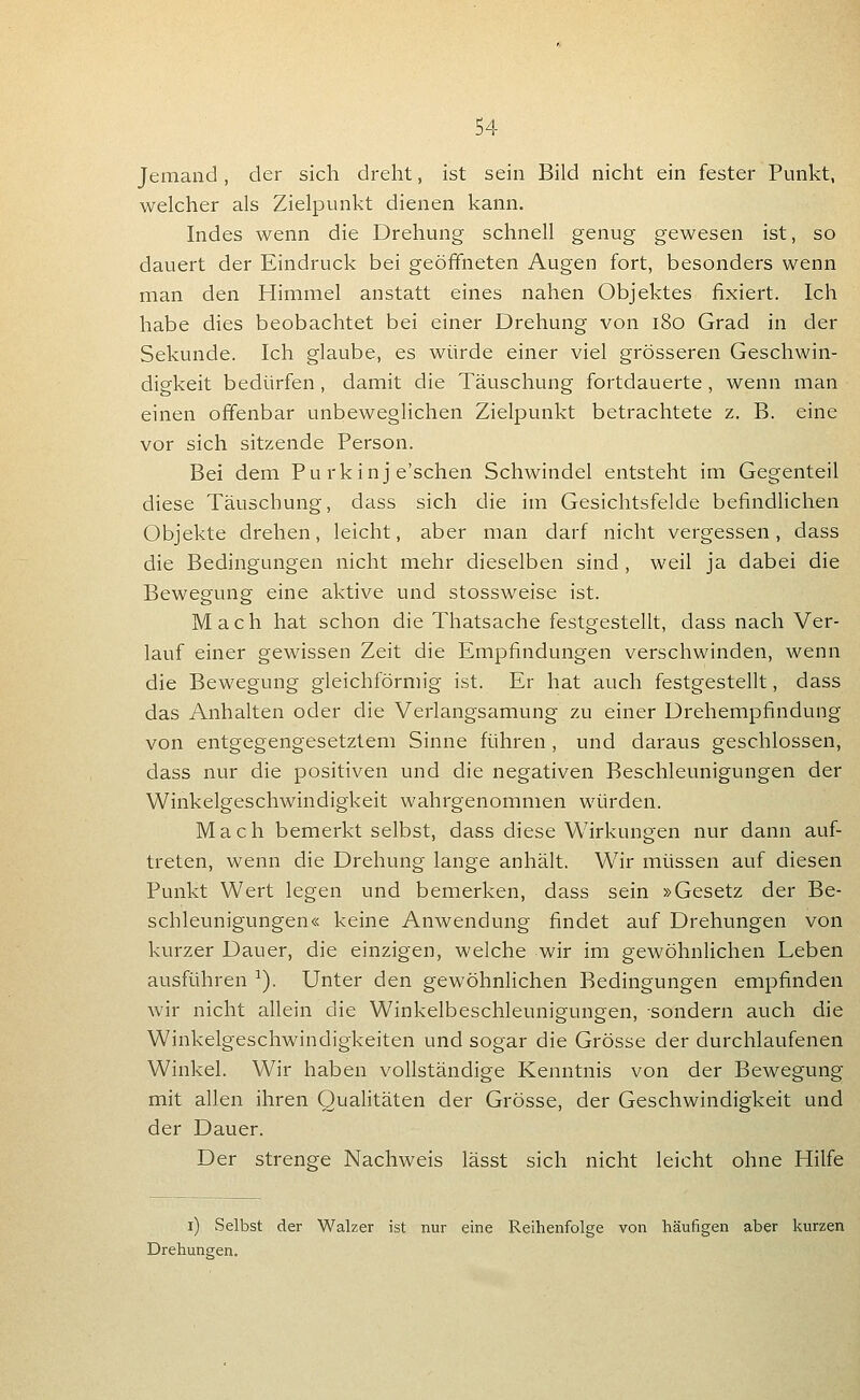 Jemand , der sich dreht, ist sein Bild nicht ein fester Punkt, welcher als Zielpunkt dienen kann. Indes wenn die Drehung schnell genug gewesen ist, so dauert der Eindruck bei geöffneten Augen fort, besonders wenn man den Himmel anstatt eines nahen Objektes fixiert. Ich habe dies beobachtet bei einer Drehung von i8o Grad in der Sekunde. Ich glaube, es würde einer viel grösseren Geschwin- digkeit bedürfen, damit die Täuschung fortdauerte , wenn man einen offenbar unbeweglichen Zielpunkt betrachtete z, B. eine vor sich sitzende Person. Bei dem Pu rkinj e'schen Schwindel entsteht im Gegenteil diese Täuschung, dass sich die im Gesichtsfelde befindlichen Objekte drehen, leicht, aber man darf nicht vergessen, dass die Bedingungen nicht mehr dieselben sind , weil ja dabei die Bewegung eine aktive und stossweise ist. Mach hat schon die Thatsache festgestellt, dass nach Ver- lauf einer gewissen Zeit die Empfindungen verschwinden, wenn die Bewegung gleichförmig ist. Er hat auch festgestellt, dass das Anhalten oder die Verlangsamung zu einer Drehempfindung von entgegengesetztem Sinne führen , und daraus geschlossen, dass nur die positiven und die negativen Beschleunigungen der Winkelgeschwindigkeit wahrgenommen würden. Mach bemerkt selbst, dass diese Wirkungen nur dann auf- treten, wenn die Drehung lange anhält. Wir müssen auf diesen Punkt Wert legen und bemerken, dass sein »Gesetz der Be- schleunigungen« keine Anwendung findet auf Drehungen von kurzer Dauer, die einzigen, welche wir im gewöhnlichen Leben ausführen ^). Unter den gewöhnHchen Bedingungen empfinden wir nicht allein die Winkelbeschleunigungen, sondern auch die Winkelgeschwindigkeiten und sogar die Grösse der durchlaufenen Winkel. Wir haben vollständige Kenntnis von der Bewegung mit allen ihren Qualitäten der Grösse, der Geschwindigkeit und der Dauer. Der strenge Nachweis lässt sich nicht leicht ohne Hilfe i) Selbst der Walzer ist nur eine Reihenfolge von häufigen aber kurzen Drehungen.