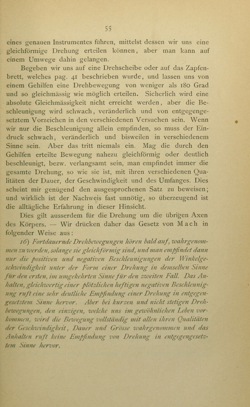 eines genauen Instrumentes führen, mittelst dessen wir uns eine gleichförmige Drehung erteilen können, aber man kann auf einem Umwege dahin gelangen. Begeben wir uns auf eine Drehscheibe oder auf das Zapfen- brett, welches pag. 41 beschrieben wurde, und lassen uns von einem Gehilfen eine Drehbewegung von weniger als 180 Grad und so gleichmässig wie möglich erteilen. Sicherlich wird eine absolute Gleichmässigkeit nicht erreicht werden, aber die Be- schleunigung wird schwach, veränderlich und von entgegenge- setztem Vorzeichen in den verschiedenen Versuchen sein. Wenn wir nur die Beschleunigung allein empfinden, so muss der Ein- druck schwach, veränderlich und bisweilen in verschiedenem Sinne sein. Aber das tritt niemals ein. Mag die durch den Gehilfen erteilte Bewegung nahezu gleichförmig oder deutlich beschleunigt, bezw. verlangsamt sein, man empfindet immer die gesamte Drehung, so wie sie ist, mit ihren verschiedenen Qua- litäten der Dauer, der Geschwindigkeit und des Umfanges. Dies scheint mir genügend den ausgesprochenen Satz zu beweisen; und wirklich ist der Nachweis fast unnötig, so überzeugend ist die alltägliche Erfahrung in dieser Hinsicht. Dies gilt ausserdem für die Drehung um die übrigen Axen des Körpers. — Wir drücken daher das Gesetz von Mach in folgender Weise aus: lö) Fortdauernde Drehbewegungen hören bald auf , wahrgenom- men zu iverden, solange sie gleichförmig sind, und man empfindet dann nur die positiven und negativen Bescldeunigungen der Winkelge- sclnvindigkeit Jinter der Form einer Drehung in demselben Sinne fiir den ersten, im umgekeJirten Sinne für den zweiten Fall. Das An- halten, gleichwertig einer plötzlichen heftigen negativen Beschleunig- ung ruft eine sehr deutliche Empfindung einer Drehimg in entgegen- gcsetztem Sinne hervor. Aber bei kurzcji und nicht stetigen Dreh- bewegungen, den einzigen, welche uns im getvöhnlichen Leben vor- konnnen, wird die Jh'wegung vollständig mit allen ihren Qualitäten der (j'eschwindigkeit, Dauer und Grösse wahrgenommen und das A?ihalten ruft keine Empfindung von Drehung in entgegengesetz- tem Sinne hervor.