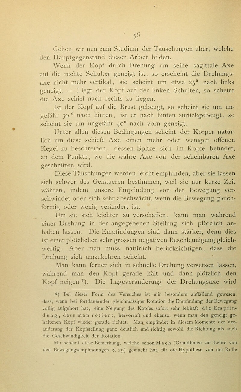 Gehen wir nun zum Studium der Täuschungen über, welche den Hauptgegenstand dieser Arbeit bilden, . Wenn der Kopf durch Drehung um seine sagittale Axe auf die rechte Schulter geneigt ist, so erscheint die Drehungs- axe nicht mehr vertikal, sie scheint um etwa 25° nach links geneigt. — Liegt der Kopf auf der Knken Schulter, so scheint die Axe schief nach rechts zu Hegen. Ist der Kopf auf die Brust gebeugt, so scheint sie um un- gefähr 30 ^ nach hinten, ist er nach hinten zurückgebeugt, so scheint sie um ungefähr 40 nach vorn geneigt. Unter allen diesen Bedingungen scheint der Körper natür- lich um diese schiefe Axe einen mehr oder weniger offenen Kegel zu beschreiben, dessen Spitze sich im Kopfe befindet, an dem Punkte, wo die wahre Axe von der scheinbaren Axe geschnitten wird. Diese Täuschungen werden leicht empfunden, aber sie lassen sich schwer des Genaueren bestimmen, weil sie nur kurze Zeit währen, indem unsere Empfindung von der Bewegung ver- schwindet oder sich sehr abschwächt, wenn die Bewegung gleich- förmig oder wenig verändert ist. Um sie sich leichter zu verschaffen, kann man während einer Drehung in der angegebenen Stellung sich plötzlich an- halten lassen. Die Empfindungen sind dann stärker, denn dies ist einer plötzlichen sehr grossen negativen Beschleunigung gleich- wertig. Aber man muss natürlich berücksichtigen, dass die Drehung sich umzukehren scheint. Man kann ferner sich in schnelle Drehung versetzen lassen, während man den Kopf gerade hält und dann plötzlich den Kopf neigen *). Die Lageveränd-erung der Drehungsaxe wird *) Bei dieser Form des Versuches ist mir besonders auffallend gewesen, dass, wenn bei fortdauernder gleichmässiger Rotation die Empfindung der Bewegung völlig aufgehört hat, eine Neigung des Kopfes sofort sehr lebhaft die Empfin- dung, dass man rotiert, hervorruft und ebenso, wenn man den geneigt ge- haltenen Kopf wieder gerade richtet. Man^ empfindet in diesem Momente der Ver- änderung der Kopfstellung ganz deutlich und richtig sowohl die Richtung als auch die Geschwindigkeit der Rotation. Mir scheint diese Bemerkung, welche schon Mach (Grundlinien zur Lehre von den Bewegungsempfindungen S. 29) gemacht hat, für die Hypothese von der Rolle