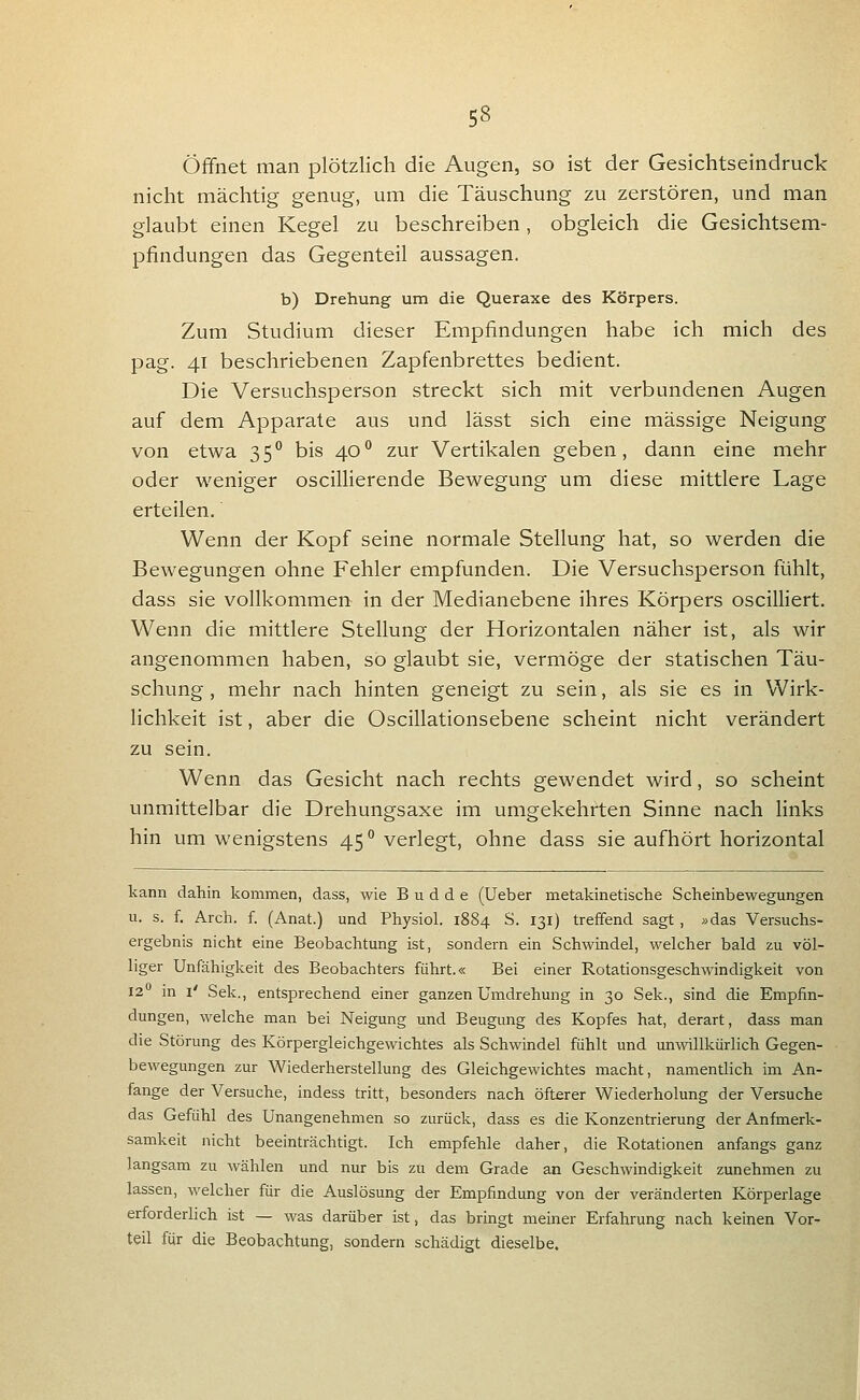 Öffnet man plötzlich die Augen, so ist der Gesichtseindruck nicht mächtig genug, um die Täuschung zu zerstören, und man glaubt einen Kegel zu beschreiben, obgleich die Gesichtsem- pfindungen das Gegenteil aussagen. b) Drehung um die Queraxe des Körpers. Zum Studium dieser Empfindungen habe ich mich des pag. 41 beschriebenen Zapfenbrettes bedient. Die Versuchsperson streckt sich mit verbundenen Augen auf dem Apparate aus und lässt sich eine massige Neigung von etwa 35^ bis 40'' zur Vertikalen geben, dann eine mehr oder weniger osciUierende Bewegung um diese mittlere Lage erteilen. Wenn der Kopf seine normale Stellung hat, so werden die Bewegungen ohne Fehler empfunden. Die Versuchsperson fühlt, dass sie vollkommen in der Medianebene ihres Körpers oscilliert. Wenn die mittlere Stellung der Horizontalen näher ist, als wir angenommen haben, so glaubt sie, vermöge der statischen Täu- schung , mehr nach hinten geneigt zu sein, als sie es in Wirk- lichkeit ist, aber die Oscillationsebene scheint nicht verändert zu sein. Wenn das Gesicht nach rechts gewendet wird, so scheint unmittelbar die Drehungsaxe im umgekehrten Sinne nach links hin um wenigstens 45 verlegt, ohne dass sie aufhört horizontal kann dahin kommen, dass, wie B u d d e (Ueber metakinetische Scheinbewegungen u. s. f. Arch. f. (Anat.) und Physiol. 1884 S. 131) treffend sagt, »das Versuchs- ergebnis nicht eine Beobachtung ist, sondern ein Schwindel, welcher bald zu völ- liger Unfähigkeit des Beobachters führt.« Bei einer Rotationsgeschwindigkeit von 12*^ in i' Sek., entsprechend einer ganzen Umdrehung in 30 Sek., sind die Empfin- dungen, welche man bei Neigung und Beugung des Kopfes hat, derart, dass man die Störung des Körpergleichgewichtes als Schwindel fühlt und unvnllkürHch Gegen- bewegungen zur Wiederherstellung des Gleichgewichtes macht, namentlich im An- fange der Versuche, indess tritt, besonders nach öfterer Wiederholung der Versuche das Gefühl des Unangenehmen so zurück, dass es die Konzentrierung der Anfinerk- samkeit nicht beeinträchtigt. Ich empfehle daher, die Rotationen anfangs ganz langsam zu wählen und nur bis zu dem Grade an Geschwindigkeit zunehmen zu lassen, welcher für die Auslösung der Empfindung von der veränderten Körperlage erforderlich ist — was darüber ist, das bringt meiner Erfahrung nach keinen Vor- teil für die Beobachtung, sondern schädigt dieselbe.