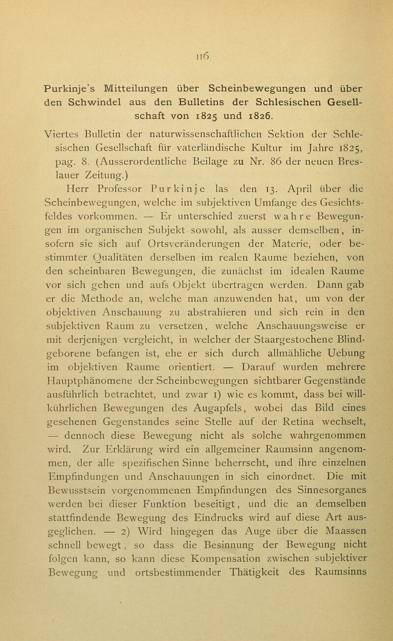 ri6 Purkinje's Mitteilungen über Scheinbewegungen und über den Schwindel aus den Bulletins der Schlesischen Gesell- schaft von 1825 und 1826. Viertes Bulletin der naturwissenschaftlichen Sektion der Schle- sischen Gesellschaft für vaterländische Kultur im Jahre 1825, pag. 8. (Ausserordentliche Beilage zu Nr. 86 der neuen Bres- lauer Zeitung.) Herr Professor Purkinje las den 13. April über die Scheinbewegungen, welche im subjektiven Umfange des Gesichts- feldes vorkommen. — Er unterschied zuerst wahre Bewegun- gen im organischen Subjekt sowohl, als ausser demselben, in- sofern sie sich auf Ortsveränderungen der Materie, oder be- stimmter Qualitäten derselben im realen Räume beziehen, von den scheinbaren Bewegungen, die zunächst im idealen Räume vor sich gehen und aufs Objekt übertragen werden. Dann gab er die Methode an, welche man anzuwenden hat, um von der objektiven Anschauung zu abstrahieren und sich rein in den subjektiven Raum zu versetzen, welche Anschauungsweise er mit derjenigen vergleicht, in welcher der Staargestochene Blind- geborene befangen ist, ehe er sich durch allmähliche Uebung im objektiven Räume orientiert. — Darauf wurden mehrere Hauptphänomene der Scheinbewegungen sichtbarer Gegenstände ausführlich betrachtet, und zwar i) wie es kommt, dass bei will- kührlichen Bewegungen des Augapfels, wobei das Bild eines gesehenen Gegenstandes seine Stelle auf der Retina wechselt, — dennoch diese Bewegung nicht als solche wahrgenommen wird. Zur Erklärung wird ein allgemeiner Raumsinn angenom- men, der alle spezifischen Sinne beherrscht, und ihre einzelnen Empfindungen und Anschauungen in sich einordnet. Die mit Bewusstsein vorgenommenen Empfindungen des Sinnesorganes werden bei dieser Funktion beseitigt, und die an demselben stattfindende Bewegung des Eindrucks wird auf diese Art aus- geglichen. — 2) Wird hingegen das Auge über die Maassen schnell bewegt, so dass die Besinnung der Bewegung nicht folgen kann, so kann diese Kompensation zwischen subjektiver Bewegung und ortsbestimmender Thätigkeit des Raumsinns
