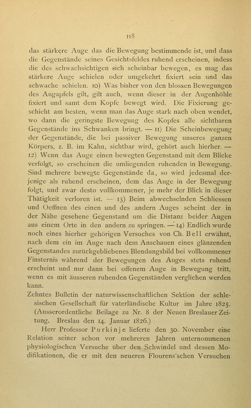 Tl8 das stärkere Auge das die Bewegung bestimmende ist, und dass die Gegenstände seines Gesichtsfeldes ruhend erscheinen, indess die des schwachsichtigen sich scheinbar bewegen, es mag das stärkere Auge schielen oder umgekehrt fixiert sein und das schwache schielen. lo) Was bisher von den blossen Bewegungen des Augapfels gilt, gilt auch, wenn dieser in der Augenhöhle fixiert und samt dem Kopfe bewegt wird. Die Fixierung ge- schieht am besten, wenn man das Auge stark nach oben wendet, wo dann die geringste Bewegung des Kopfes alle sichtbaren Gegenstände ins Schwanken bringt. — ir) Die Scheinbewegung der Gegenstände, die bei passiver Bewegung unseres ganzen Körpers, z. B. im Kahn, sichtbar wird, gehört auch hierher. — 12) Wenn das Auge einen bewegten Gegenstand mit dem Blicke verfolgt, so erscheinen die umliegenden ruhenden in Bewegung, Sind mehrere bewegte Gegenstände da, so wird jedesmal der- jenige als ruhend erscheinen, dem das Auge in der Bewegung folgt, und zwar desto vollkommener, je mehr der Blick in dieser Thätigkeit verloren ist. — 13) Beim abwechselnden Schliessen und Oeffnen des einen und des andern Auges scheint der in der Nähe gesehene Gegenstand um die Distanz beider Augen aus einem Orte in den andern zu springen.—14) Endlich wurde noch eines hierher gehörigen Versuches von Gh. Bell erwähnt, nach dem ein im Auge nach dem Anschauen eines glänzenden Gegenstandes zurückgebhebenes Blendungsbild bei vollkommener Finsternis während der Bewegungen des Auges stets ruhend erscheint und nur dann bei offenem Auge in Bewegung tritt, wenn es mit äusseren ruhenden Gegenständen verghchen werden kann. Zehntes Bulletin der naturwissenschaftlichen Sektion der schle- sischen Gesellschaft für vaterländische Kultur im Jahre 1825. (Ausserordentliche Beilage zu Nr. 8 der Neuen Breslauer Zei- tung. Breslau den 14. Januar 1826.) Herr Professor Purkinje lieferte den 30. November eine Relation seiner schon vor mehreren Jahren unternommenen physiologischen Versuche über den Schwindel und dessen Mo- difikationen, die er mit den neueren Flourens'schen Versuchen