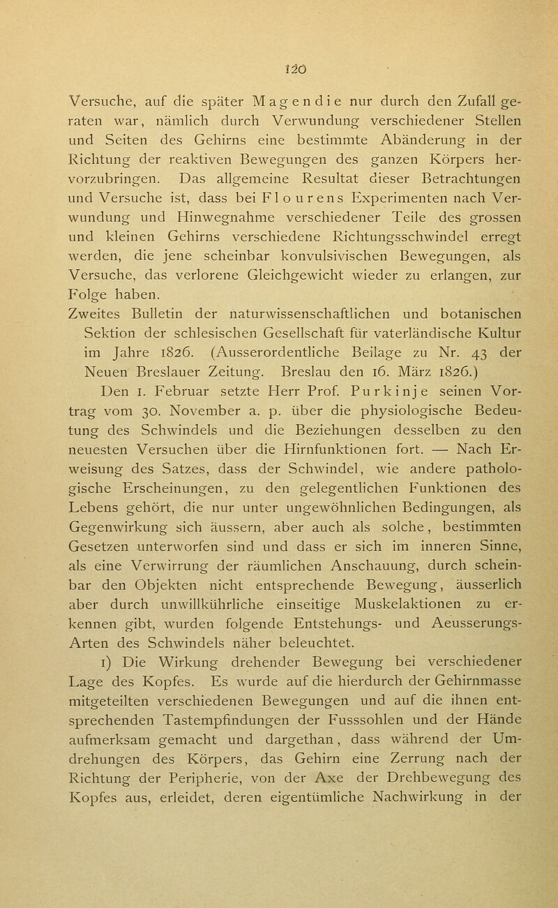 tiö Versuche, auf die später Magen die nur durch den Zufall ge- raten war, nämlich durch Verwundung verschiedener Stellen und Seiten des Gehirns eine bestimmte Abänderung in der Richtung der reaktiven Bewegungen des ganzen Körpers her- vorzubringen. Das allgemeine Resultat dieser Betrachtungen und Versuche ist, dass bei Flo urens Experimenten nach Ver- wundung und Hinwegnahme verschiedener Teile des grossen und kleinen Gehirns verschiedene Richtungsschwindel erregt werden, die jene scheinbar konvulsivischen Bewegungen, als Versuche, das verlorene Gleichgewicht wieder zu erlangen, zur Folge haben. Zweites Bulletin der naturwissenschaftlichen und botanischen Sektion der schlesischen Gesellschaft für vaterländische Kultur im Jahre 1826. (Ausserordentliche Beilage zu Nr. 43 der Neuen Breslauer Zeitung. Breslau den 16. März 1826.) Den I. Februar setzte Herr Prof Purkinje seinen Vor- trag vom 30. November a. p. über die physiologische Bedeu- tung des Schwindels und die Beziehungen desselben zu den neuesten Versuchen über die Hirnfunktionen fort. — Nach Er- w^eisung des Satzes, dass der Schwindel, wie andere patholo- gische Erscheinungen, zu den gelegentlichen Funktionen des Lebens gehört, die nur unter ungewöhnlichen Bedingungen, als Gegenwirkung sich äussern, aber auch als solche , bestimmten Gesetzen unterworfen sind und dass er sich im inneren Sinne, als eine Verwirrung der räumlichen Anschauung, durch schein- bar den Objekten nicht entsprechende Bewegung, äusserUch aber durch unwillkührliche einseitige Muskelaktionen zu er- kennen gibt, wurden folgende Entstehungs- und Aeusserungs- Arten des Schwindels näher beleuchtet. i) Die Wirkung drehender Bewegung bei verschiedener Lage des Kopfes. Es wurde auf die hierdurch der Gehirnmasse mitgeteilten verschiedenen Bewegungen und auf die ihnen ent- sprechenden Tastempfindungen der Fusssohlen und der Hände aufmerksam gemacht und dargethan, dass während der Um- drehungen des Körpers, das Gehirn eine Zerrung nach der Richtung der Peripherie, von der Axe der Drehbewegung des Kopfes aus, erleidet, deren eigentümliche Nachwirkung in der