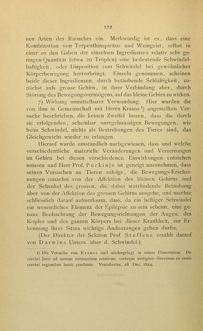 nen Arten des Rausches ein. Merkwürdig ist es, dass eine Kombination von Terpenthinspiritus und Weingeist, selbst in einer zu den Gaben der einzelnen Ingredienzen relativ sehr ge- ringen Quantität (etwa 20 Tropfen) eine bedeutende Schwindel- haftigkeit, oder Disposition zum Schwindel bei gewöhnlicher Körperbewegung hervorbringt. Einzeln genommen, scheinen beide dieser Ingredienzen, durch betäubende Schläfrigkeit, zu- nächst aufs grosse Gehirn, in ihrer Verbindung aber, durch Störung des Bewegungsvermögens, auf das kleine Gehirn zu wirken. 7) Wirkung unmittelbarer Verwundung. Hier wurden die von ihm in Gemeinschaft mit Herrn Krauss ^) angestellten Ver- suche beschrieben, die keinen Zweifel lassen, dass die durch sie erfolgenden, scheinbar unregelmässigen Bewegungen, wie beim Schwindel, nichts als Bestrebungen des Tieres sind, das Gleichgewicht wieder zu erlangen. Hierauf wurde umständlich nachgewiesen, dass und welche verschiedentliche materielle Veränderungen und Verzerrungen im Gehirn bei diesen verschiedenen Einwirkungen entstehen müssen und Herr Prof. Purkinje ist geneigt anzunehmen, dass seinen Versuchen an Tieren zufolge, die Bewegungs-Erschei- nungen zunächst von der Afifektion des kleinen Gehirns und der Schenkel des grossen, die dabei stattfindende Betäubung aber von der Afifektion des grossen Gehirns ausgehe, und machte schliesslich darauf aufmerksam, dass, da ein heftiger Schwindel ein wesentliches Element der Epilepsie zu sein scheint, eine ge- naue Beobachtung der Bewegungsrichtungen der Augen, des Kopfes und des ganzen Körpers bei dieser Krankheit, zur Er- kennung ihres Sitzes wichtige Andeutungen geben dürfte, (Der Direktor der Sektion Prof Steffens erzählt darauf von Darwins Unters, über d. Schwindel.) i) Die Versuche von Krauss sind niedergelegt in seiner Dissertation. De cerebri laesi ad motum voluntarium relatione, certaque vertiginis directione ex certis cerebri regionibus laesis pendante. Vratislaviae, 28. Dec, 1824.