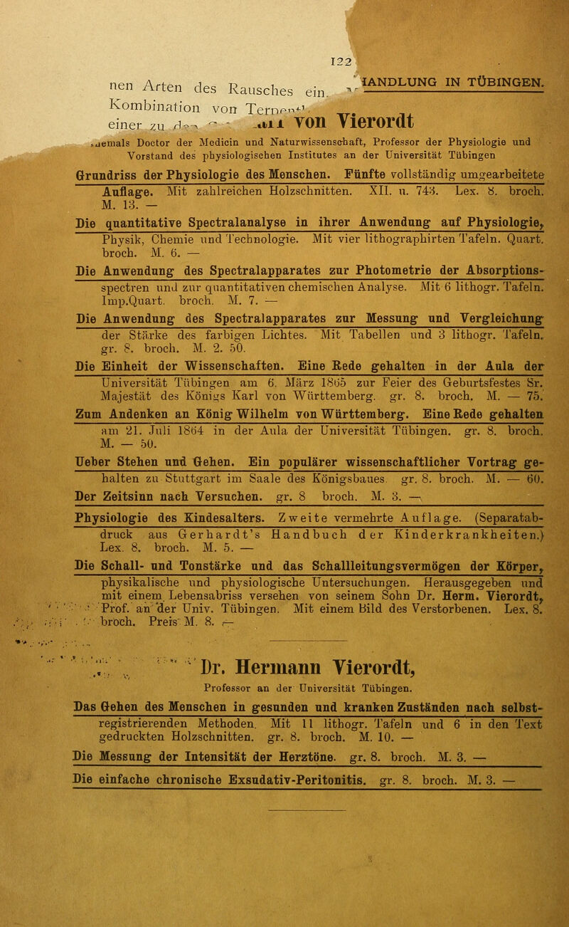 122 nen Arfpn r]^. t? i ' IANDLUNG IN TÜBINGEN. nen i\nen des Rausches ein, ^ Kombination von Tern<-*-'- einer zu H . - aiL VOIl Vierordt .jetuals Doctor der Mcdicin und Naturwissenschaft, Professor der Physiologie und Vorstand des physiologischen Institutes an der Universität Tübingen Grandriss der Physiologie des Menschen. Fünfte vollständig umgearbeitete Auflage. Mit zahlreichen Holzschnitten. XII. n. 14:'6. Lex. y. broch. M. 18. — Die quantitative Spectralanalyse in ihrer Anwendang auf Physiologie, Physik, Chemie und Technologie. Mit vier lithographirten Tafeln. Quart, broch. M. 6. — Die Anwendung des Spectralapparates zur Photometrie der Absorptions- spectren und zur quantitativen chemischen Analj'^se. Mit 6 lithogr. Tafeln. Imp.Quart. broch. M. 7. — Die Anwendung des Spectralapparates zur Messung und Vergleichnng der Stärke des farbigen Lichtes. Mit Tabellen und 3 lithogr. Tafeln, gr. 8. broch. M. 2. 50. Die Einheit der Wissenschaften. Eine Rede gehalten in der Aula der Universität Tübingen am 6. März 1865 zur Feier des Geburtsfestes Sr. Majestät des Königs Karl von Württemberg, gr. 8. broch. M. — 75. Zum Andenken an König Wilhelm von Württemberg. Eine ßede gehalten am 21. Juli I8ö4 in der Aula der Universität Tübingen, gr. 8. broch. M. — 50. lieber Stehen und Gehen. Ein populärer wissenschaftlicher Vortrag ge- halten zu Stuttgart im Saale des Königsbaues, gr. 8. broch. M. — 60. Der Zeitsinn nach Versuchen, gr. 8 broch. M. 8. — Physiologie des Kindesalters. Zvreite vermehrte Auflage. (Separatab- druck aus Gerhardt's Handbuch der Kinderkrankheiten.) Lex. 8. broch. M. 5. — Die Schall- und Tonstärke und das Schallleitungsvermögen der Körper, physikalische und physiologische Untersuchungen. Herausgegeben und mit einem Lebensabriss versehen von seinem Sohn Dr. Herm. Vierordt, ■ Prof. an'der Univ. Tübingen. Mit einem Bild des Verstorbenen. Lex. 8. . '■ broch. Preis M. 8. t- .^ \ 'Dr. Hermann Vierordt, Professor an der Universität Tübingen. Das Gehen des Menschen in gesunden und kranken Zuständen nach selbst- registrierenden Methoden. Mit 11 lithogr. Tafeln und 6 in den Text gedruckten Holzschnitten, gr. 8. broch. M. 10. — Die Messung der Intensität der Herztöne, gr. 8. broch. M. 8. — Die einfache chronische Exsudativ-Peritonitis. gr. 8. broch. M. 3. —