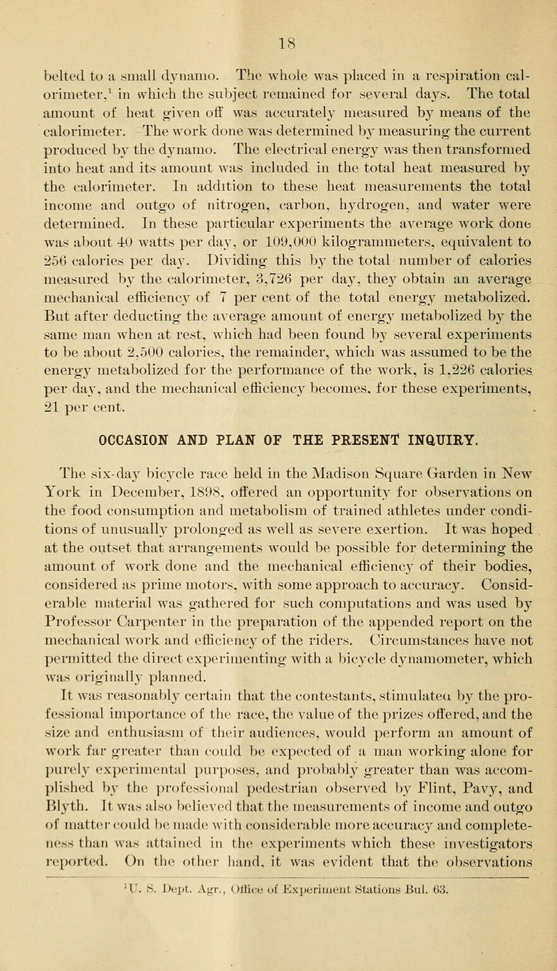 orimeter,^ ill ^vhich the subject remained for several days. The total amount of heat g-iven off was accuratel}- measured by means of the calorimeter. The work done was determined b}' measuring the current produced b}^ the dynamo. The electrical energy was then transformed into heat and its amount was included in the total heat measured by the calorimeter. In addition to these heat measurements the total income and outgo of nitrogen, carbon, hydrogen, and water were determined. In these particular experiments the average work done was about -10 watts per day, or 109,000 kilogrammeters, equivalent to 256 calories per da}-. Dividing this b}' the total number of calories measured by the calorimeter, 3,726 per day, they obtain an average mechanical efficiency of 7 per cent of the total energy metabolized. But after deducting the average amount of energy metabolized by the same man when at rest, which had been found by several experiments to be about 2,500 calories, the remainder, which was assumed to be the energy metabolized for the performance of the work, is 1,226 calories per da3, and the mechanical efficiency becomes, for these experiments, 21 per cent. OCCASION AND PLAN OF THE PRESENT INCIUIEY. The six-day bicycle race held in the Madison Square Garden in New York in December, 1898, offered an opportunity for observations on the food consumption and metabolism of trained athletes under condi- tions of unusually prolonged as well as severe exertion. It was hoped at the outset that arrangements would be possible for determining the amount of work done and the mechanical efficienc} of their bodies, considered as prime motors, with some approach to accuracy. Consid- erable material was gathered for such computations and was used by Professor Carpenter in the preparation of the appended report on the mechanical work and efficiency of the riders. Circumstances have not permitted the direct experimenting with a bicycle dynamometer, which was originally planned. It was reasonably certain that the contestants, stimulated by the pro- fessional importance of the race, the value of the prizes offered, and the size and enthusiasm of their audiences, would perform an amount of work far greater than could be expected of a man working alone for purely experimental purposes, and probably greater than was accom- plished by the professional pedestrian observed by Flint, Pavy, and Blyth. It was also believed that the measurements of income and outgo of matter could be made with considerable more accuracy and complete- ness than was attained in the experiments which these investigators reported. On the other hand, it was evident that the observations ^ U. S. Dept. Agr., Office of Experiment Stations Bui. 63.