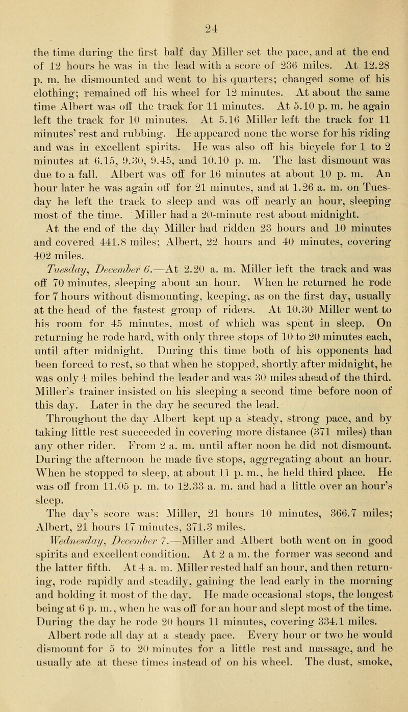 the time during- the iirst half da}^ Miller set the pace, and at the end of 1'2 hours he was in the lead with a score of 236 miles. At 12.28 p. m. he dismounted and went to his quarters; changed some of his clothing; remained off his wheel for 12 minutes. At about the same time Albert was off' the track for 11 minutes. At 5.10 p. m. he again left the track for 10 minutes. At 5.16 Miller left the track for 11 minutes' rest and rubbing. He appeared none the worse for his riding and was in excellent spirits. He was also off' his bicycle for 1 to 2 minutes at 6.15, 9.30, 9.45, and 10.10 p. m. The last dismount was due to a fall. Albert was off for 16 minutes at about 10 p. m. An hour later he was again off' for 21 minutes, and at 1.26 a. m. on Tues- day he left the track to sleep and was off nearly an hour, sleeping most of the time. Miller had a 20-minute rest about midnight. At the end of the day Miller had ridden 23 hours and 10 minutes and covered 441.8 miles; Albert, 22 hours and 40 minutes, covering 402 miles. Tuesday, Deceiriber 6.—At 2,20 a. m. Miller left the track and was off' 70 minutes, sleeping about an hour. When he returned he rode for 7 hours without dismounting, keeping, as on the ffrst day, usually at the head of the fastest group of riders. At 10.30 Miller went to his room for 45 minutes, most of which was spent in sleep. On returning he rode hard, with onl}' three stops of 10 to 20 minutes each, until after midnight. During this time both of his opponents had been forced to rest, so that when he stopped, shortly, after midnight, he was only 4 miles behind the leader and was 30 miles ahead of the third. Miller's trainer insisted on his sleeping a second time before noon of this day. Later in the day he secured the lead. Throughout the da}^ Albert kept up a steady, strong pace, and bj^ taking little rest succeeded in covering more distance (371 miles) than any other rider. From 2 a. m. until after noon he did not dismount. During the afternoon he made five stops, aggregating about an hour. When he stopped to sleep, at about 11 p. m., he held third place. He was off' from 11.05 p. m. to 12.33 a. m. and had a little over an hour's sleep. The day's score was: Miller, 21 hours 10 minutes, 366.7 miles; Albert, 21 hours 17 minutes, 371.3 miles. Wednesday, Decemher 7.—Miller and ADjert both went on in good spirits and excellent condition. At 2 a m. the former was second and the latter fifth. At 4 a. m. Miller rested half an hour, and then return- ing, rode rapidly and steadily, gaining the lead early in the morning and holding it most of the day. He made occasional stops, the longest Vjeing at 6 y). m., when he was off' for an hour and slept most of the time. During the day he rode 20 hours 11 minutes, covering 334.1 miles. Albert rode all day at a steady pace. Every hour or two he would dismount for 5 to 20 minutes for a little rest and massage, and he usually ate at these times instead of on his wheel. The dust, smoke,