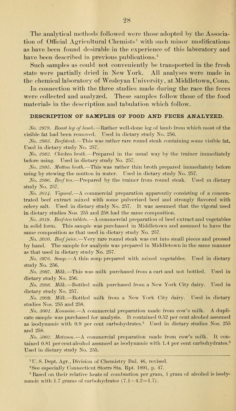 The anah'tieal methods followed were those adopted by the Associa- tion of Official Agricultural Chemists^ with such minor modifications as have been found desirable in the experience of this laborator}^ and have been described in previous publications.^ Such samples as could not conveniently be transported in the fresh state were partially dried in New York. All analyses were made in the chemical laboratory of Wesleyan University, at Middletown, Conn. In connection with the three studies made during the race the feces were collected and analyzed. These samples follow those of the food materials in the description and tabulation which follow. DESCRIPTION OF SAMPLES OF FOOD AND FECES ANALYZED. No. 2979. Roast leg of lamb.—Rather well-done leg of lamb from which most of the visible fat had been removed. Used in dietary study No. 256. No. 2983. Beefsteak.—This was rather rare round steak containing some visible fat. Used in dietary study No. 257. No. 2982. Chicken broth.—Prepared in the usual way by the trainer immediately before using. Used in dietary study No. 257. No. 2995. Mutton broth.—This was rather thin broth prepared immediately before using by stewing the mutton in water. Used in dietary study No. 257. No. 2996. Beef tea.—Prepared by the trainer from round steak. Used m dietary study No. 257. No. 3014. Vigoral.—A commercial preparation apparently consisting of a concen- trated beef extract mixed with some pulverized beef and strongly flavored with celery salt. Used in dietary study No. 257. It was assumed that the vigoral used in dietary studies Nos. 255 and 258 had the same comjiosition. No. 3019. Beef-tea tablets.—A commercial preparation of beef extract and vegetables in solid form. This sample was purchased in Middletown and assumed to have the same composition as that used in dietary study No. 257. No. 3020. Beef juice.—Very rare round steak was cut into small pieces and pressed by hand. The sample for analysis was prepared in Middletown in the same manner as that used in dietary study No. 257. No. 2976. Soup.—A thin soup prepared with mixed vegetables. Used in dietary study No. 256. No. 2997. Milk.—This was milk purchased from a cart and not bottled. Used in dietary study No. 256. No. 2998. Milk.—Bottled milk ])urchased from a New York City dairy. Used in dietary study No. 257. No. 2999. Milk.—Bottled milk from a New York City dairy. Used in dietary studies Nos. 255 and 258. No. 3001. Koumiss.—A commercial preparation made from cow's milk. A dupli- cate sample was purchased for analysis. It contained 0.52 per cent alcohol assumed as isodynamic with 0.9 per cent carbohy<lrates.'' Used in dietary studies Nos. 255 and 258. No. 3002. Matzoon.—A commercial prei)aration made from cow's milk. It con- tained 0.81 per cent alcolKjl assumed as isodynamic with 1.4 per cent carbohydrates.* Used in dietary study No. 2.55. 'U. S. Dept. Agr., Division of Chemistry Bui. 46, revised. ''See especially Connecticut Storrs Sta. Rpt. 1891, ]>. 47. ^ Based on tiieir relative lieats of combustion per gram, 1 gram of alcohol is isody-