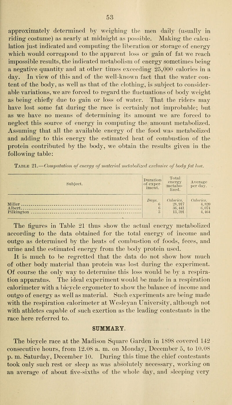 approximately determined by weighing the men dail}^ (usuallj^ in riding costume) as nearly at midnight as possible. Making the calcu- lation just indicated and computing the liberation or storage of energy which would correspond to the apparent loss or gain of fat we reach impossible results, the indicated metabolism of energy sometimes being a negative quantity and at other times exceeding 25,000 calories in a day. In view of this and of the well-known fact that the water con- tent of the body, as well as that of the clothing, is subject to consider- able variations, we are forced to regard the fluctuations of body weight as being chiefly due to gain or loss of water. That the riders may have lost some fat during the race is certainly not improbable; but as we have no means of determining its amount we are forced to neglect this source of energy in computing the amount metabolized. Assuming that all the available energy of the food was metabolized and adding to this energy the estimated heat of combustion of the protein contributed by the body, we obtain the results given in the following table: Table 21.—Computation of energy of material metabolized exclusive of body fat lost. Subject. Duration of exper- iment. Total energy metabo- lized. Average per day. Days. 6 6 3 Calories. 28,917 36,441 13,391 Calorics. 4,820 Albert C, 074 Pilkington 4,464 The figures in Table 21 thus show the actual energy metabolized according to the data obtained for the total energy of income and outgo as determined by the heats of combustion of foods, feces, and urine and the estimated energy from the body protein used. It is much to be regretted that the data do not show how much of other body material than protein was lost during the experiment. Of course the only way to determine this loss would be by a respira- tion apparatus. The ideal experiment would be made in a respiration calorimeter with a bicycle ergometer to show the balance of income and outgo of energy as well as material. Such experiments are being made with the respiration calorimeter at Wesley an University, although not with athletes capable of such exertion as the leading contestants in the race here referred to. SUMMARY. The bicycle race at the Madison Square Garden in 1898 covered 142 consecutive hours, from 12,08 a. m. on Monday, December 5, to 10.08 p. m. Saturday, December 10. During this time the chief contestants took only such rest or sleep as was absolutel}^ necessary, working on an average of about five-sixths of the whole day, and sleeping very