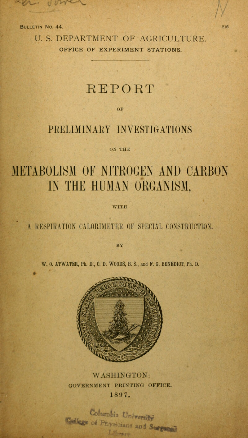 / '■■ Bulletin No. 44. 216 U. S. DEPARTMENT OF AGRICULTURE. OFFICE OF EXPERIMENT STATIONS. REPORT OF PRELIMINARY INVESTIGATIONS ON THE METABOLISM OF NITROGEN AND CARBON IN THE HUMAN ORGANISM, WITH A RESPIRATION CALORIMETER OF SPECIAL CONSTRUCTION. BY W. 0. ATWATER, Ph. D., C. D. WOODS, B. S., and P. 6. BENEDICT, Ph. D. • WASHINGTON: GOVERNMENT PRINTING OFFICE. 18U7.