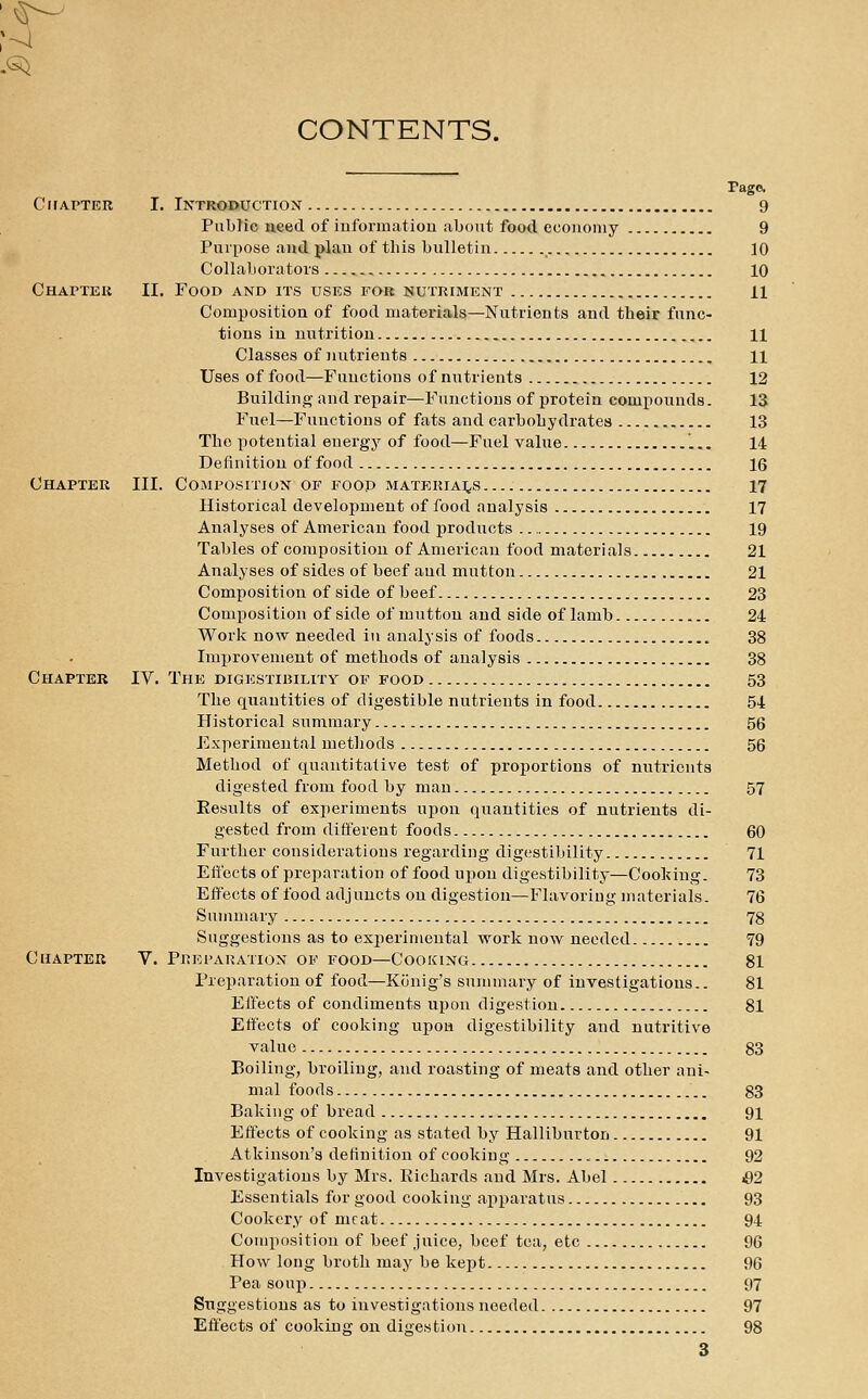 CONTENTS. Pago. CifAPTER I. Introduction 9 Public need of iuforraatiou about food ecouoniy 9 Purpose and plan of this bulletin 10 Collaborators 10 Chapter II. Food and its uses fob nutriment 11 Coruposition of food materials—Nutrients and their func- tions in nutrition 11 Classes of nutrients 11 Uses of food—Functions of nutrients 12 Buildino- and repair—Functions of protein compounds. 13 Fuel—Functions of fats and carbohydrates 13 The potential energy of food—Fuel value 14 Definition of food 16 Chapter III. Composition of food materiai^s 17 Historical development of food analysis 17 Analyses of American food products 19 Tables of composition of American food materials 21 Analyses of sides of beef and mutton 21 Composition of side of beef 23 Composition of side of mutton and side of lamb 24 Worli now needed in analysis of foods 38 Improvement of methods of analysis 38 Chapter IV. The digestibility op food 53 The quantities of digestible nutrients in food 54 Historical summary 56 Experimental methods 56 Method of quantitative test of proportions of nutrients digested from food by man 57 Results of experiments upon quantities of nutrients di- gested from different foods 60 Further considerations regarding digestibility 71 Eft'ects of preparation of food upon digestibility—Cool^ing. 73 Effects of food adjuncts on digestion—Flavoring materials. 76 Summary 78 Suggestions as to experimental work now needed 79 Chapter V. Preparation of food—Cooking 81 Preparation of food—Konig's summary of investigations.. 81 Effects of condiments upon digestion 81 Effects of cooking upon digestibility and nutritive value 83 Boiling, broiling, and roasting of meats and other ani- mal foods 83 Baking of bread 91 Effects of cooking as stated by Halliburton 91 Atkinson's definition of cooking 92 Investigations by Mrs. Richards and Mrs. Abel &2 Essentials for good cooking apparatus 93 Cookery of meat 94 Composition of beef juice, beef tea, etc 96 How long broth may be kept 96 Pea soup 97 Suggestions as to investigations needed 97 Effects of cooking on digestion 98