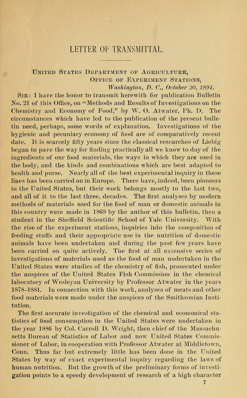 LETTER OF TRANSMITTAL United States Department op AaRicuLTUEE, Office of Experiment Stations, Washington, B. C, October 20, 1894. Sir: I have the honor to trausmit herewith for publication Bulletin No. 21 of this Office, on Methods and Kesults of Investigations on the Chemistry and Economy of Food, by W. O, Atwater, Ph. D. The circumstances Avhich have led to the publication of the present bl^lle- tin need, perhaps, some words of explanation. Investigations of the hygienic and pecuniary economy of food are of comparatively recent date. It is scarcely fifty years since the classical researches of Liebig began to pave the way for finding practically all we know to-day of the ingredients of our food materials, the ways in which they are used in the body, and the kinds and combinations which are best adapted to health and purse. ISTearly all of the best experimental inquiry in these lines has been carried on in Europe. There have, indeed, been iDioneers in the United States, but their work belongs mostly to the last two, and all of it to the last three, decades. The first analyses by modern methods of materials used for the food of man or domestic animals in this country were made in 1869 by the author of this bulletin, then a student in the Sheffield Scientific School of Yale University. With the rise of the experiment stations, inquiries into the composition of feeding stuff's and their appropriate use in the nutrition of domestic animals have been undertaken and during the past few years have been carried on quite actively. The first at all extensive series of investigations of materials used as the food of man undertaken in the United States were studies of the chemistry of fish, prosecuted under the auspices of the United States Fish Commission in the chemical laboratory of Wesleyan University by Professor Atwater in the years 1878-1881. In connection with this work, analyses of meats and other food materials were made under the auspices of the Smithsonian Insti- tution. The first accurate investigation of the chemical and economical sta- tistics of food consumption in the United States were undertaken in the year 1886 by Col. Carroll D. Wright, then chief of the Massachu- setts Bureau of Statistics of Labor and now United States Commis- sioner of Labor, in coox)eration witii Professor Atwater at Middletown, Conn. Thus far but extremely little has been done in the United States by way of exact experimental inquiry regarding the laws of human nutrition. But the growth of the j)ieliminary forms of investi- gation points to a speedy development of research of a high character