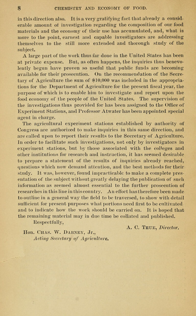 in tills direction also. It is a very gratifying fact tliat already a consid- erable amount of investigation regarding the composition of our food materials and the economy of their use has accumulated, and, what is more to the point, earnest and capable investigators are addressing themselves to the still more extended and thorough study of the subject. A large part of the work thus far done in the United States has been at private expense. But, as often happens, the inquiries thus benevo- lently begun have proven so useful that public funds are becoming available for their prosecution. On the recommendation of the Secre- tary of Agriculture the sum of $10,000 was included in the appropria- tions for the Department of Agriculture for the present fiscal year, the purpose of which is to enable him to investigate and report upon the food economy of the people of the United States. The supervision of the investigations thus provided for has been assigned to the Office of Experiment Stations, and Professor Atwater has been appointed special agent in charge. The agricultural experiment stations established by authority of Congress are authorized to make inquiries in this same direction, and are called upon to report their results to the Secretary of Agriculture. In order to facilitate such investigations, not only by investigators in experiment stations, but by those associated with the colleges and other institutions for research and instruction, it has seemed desirable to i)repare a statement of the results of inquiries already reached, questions which now demand attention, and the best methods for their study. It was, however, found impracticable to make a complete pres- entation of the subject without greatly delaying the publication of such information as seemed almost essential to the further prosecution of researches in this line in this country. An effort has therefore been made to outline in a general way the field to be traversed, to show with detail sufficient for jiresent purposes what portions need first to be cultivated and to indicate how the work should be carried on. It is hoped that the remaining material may in due time be collated and published. Eespectfully, A. 0. True, Director. Hon. Ohas. W. Dabney, Jr., Acting Secretary of Agriculture,