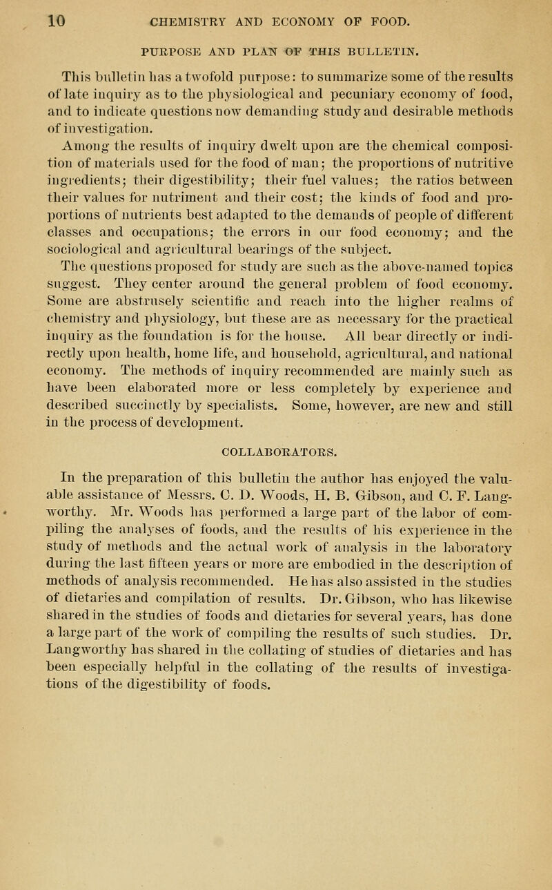 PURPOSE AND PLAN OP THIS BULLETIN. This bulletin has a twofold purpose: to summarize some of the results of late inquiry as to the physiological and pecuniary economy of food, and to indicate questions now demanding study aud desirable methods of investigation. Among the results of inquiry dwelt upon are the chemical comi)osi- tion of materials used for the food of man; the proportions of nutritive ingredients; their digestibility; their fuel values; the ratios between their values for nutriment and their cost; the kinds of food and ijro- portions of nutrients best adapted to the demands of people of different classes and occupations; the errors in our food economy; and the sociological and agiicultural bearings of the subject. Tlie questions proposed for study are sucb as the above-named topics suggest. They center around the general j^roblem of food economy. Some are abstrusely scientific and reach into the higher realms of chemistry and physiology, but these are as necessary for the practical inquiry as the foundation is for the house. All bear directly or indi- rectly upon health, home life, and household, agricultural, and national economy. The methods of inquiry recommended are mainly such as have been elaborated more or less completely by experience and described succinctly by specialists. Some, however, are new and still in the process of development. COLLABOKATORS. In the preparation of this bulletin the author has enjoyed the valu- able assistance of Messrs. C. D. Woods, H. B. Gibson, aud C. F. Lang- worthy. Mr. Woods has performed a large part of the labor of com- piling the analyses of foods, and the results of his experience in the study of methods and the actual work of analysis in the laboratory during the last fifteen years or more are embodied in the description of methods of analysis recommended. He has also assisted in the studies of dietaries and compilation of results. Dr. Gibson, who has likewise shared in the studies of foods and dietaries for several years, has done a large part of the work of compiling the results of such studies. Dr. Langworthy has shared in the collating of studies of dietaries and has been especially helpful in the collating of the results of investiga- tions of the digestibility of foods.