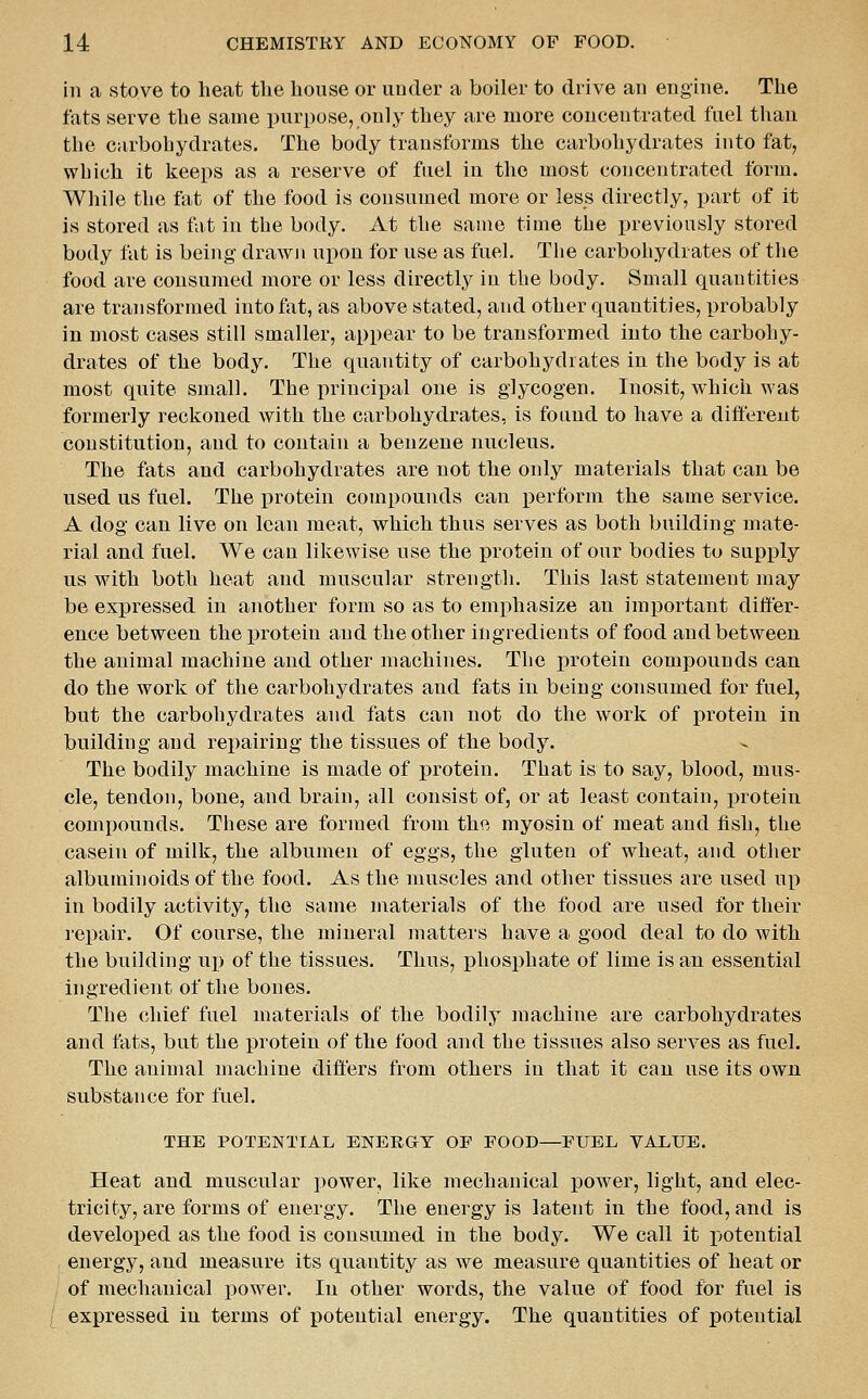 in a stove to heat the house or under a boiler to drive an engine. The fats serve the same purpose, only they are more concentrated fuel than the carbohydrates. The body transforms the carbohydrates into fat, which it keeps as a reserve of fuel in the most concentrated form. While the fat of the food is consumed more or less directly, part of it is stored as fat in the body. At the same time the previously stored body fat is being drawn upon for use as fuel. The carbohydrates of the food are consumed more or less directly in the body. Small quantities are transformed into fat, as above stated, and other quantities, probably in most cases still smaller, appear to be transformed into the carbohy- drates of the body. The quantity of carbohydrates in the body is at most quite small. The principal one is glycogen. Inosit, which was formerly reckoned with the carbohydrates, is found to have a different constitution, and to contain a benzene nucleus. The fats and carbohydrates are not the only materials that can be used us fuel. The protein compounds can x)erform the same service. A dog can live on lean meat, which thus serves as both building mate- rial and fuel. We can likewise use the protein of our bodies to supply us with both heat and muscular strength. This last statement may be expressed in another form so as to emphasize an important differ- ence between the protein and the other ingredients of food and between the animal machine and other machines. The protein compounds can do the work of the carbohydrates and fats in being consumed for fuel, but the carbohydrates and fats can not do the work of protein in building and repairing the tissues of the body. The bodily machine is made of protein. That is to say, blood, mus- cle, tendon, bone, and brain, all consist of, or at least contain, protein compounds. These are formed from the myosin of meat and fish, the casein of milk, the albumen of eggs, the gluten of wheat, and other albuminoids of the food. As the muscles and other tissues are used up in bodily activity, the same materials of the food are used for their repair. Of course, the mineral matters have a good deal to do with the building uj) of the tissues. Thus, phosphate of lime is an essential ingredient of the bones. The chief fuel materials of the bodily machine are carbohydrates and fats, but the protein of the food and the tissues also serves as fuel. The animal machine differs from others in that it can use its own substance for fuel. THE POTENTIAL ENERGY OF FOOD—FUEL VALUE. Heat and muscular i)ower, like mechanical power, light, and elec- tricity, are forms of energy. The energy is latent in the food, and is developed as the food is consumed in the body. We call it potential energy, and measure its quantity as we measure quantities of heat or of mechanical power. In other words, the value of food for fuel is / expressed in terms of potential energy. The quantities of potential