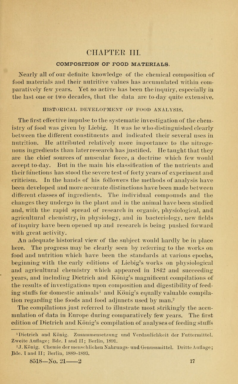 COMPOSITION OF FOOD MATERIALS. Nearly all of our definite knowledge of tlie cliemical composition of food materials and their nutritive values lias accumulated witliin com- paratively few years. Yet so active Las been tlie inquiry, especially in the last one or two decades, that the data are to-day quite extensive. HISTORICAL DEVELOrMENT OF FOOD ANALYSIS. The first effective impulse to the systematic investigation of the chem- istry of food was given by Liebig. It was be wlio distinguished clearly between the different constituents and indicated their several uses in nutrition. He attributed relatively more importance to the nitroge- nous ingredients than later research has justified. He taught that they are the chief sources of muscular force, a doctrine which few would accept to-day. But in the main his classification of the nutrients and tbeir functions has stood the severe test of forty years of experiment and criticism. In the hands of his followers the methods of analysis have been developed and more accurate distinctions have been made between different classes of ingredients. The individual compounds and the changes they undergo in the plant and in the animal have been studied and, with the rapid spread of research in organic, physiological, and agricultural chemistry, in physiology, and in bacteriology, new fields of inquiry have been opened up and research is being pushed forward with great activity. An adequate historical view of the subject would haixUy be in place here. The progress may be clearly seen by referring to the works on food and nutrition which have been the standards at various epochs, beginning with the early editions of Liebig's works on physiological and agricultural chemistry which appeared in 1842 and succeeding years, and including Dietrich and Konig's magnificent compilations of the results of investigations upon composition and digestibility of feed- ing stuff's for domestic animals^ and Konig's equally valuable comiDila- tiou regarding the foods and food adjuncts used by man.^ The comj)ilations just referred to illustrate most strikingly the accu- mulation of data in Europe during comparatively few years. The first edition of Dietrich and Konig's compilation of analyses of feeding stuffs •Dietrich and Kiinig. Znsammensetzuny und Verdaiiliclikeit der Fiittermittel. Zweite Auflage; Bde. I and II; Berlin, 1891. 2 J. Konig. Cheniie der raenscliliclien Naliruugs- uud Genussmittel. Dritte Autlage; Pde. I and II; Berlin, 1889-1893.