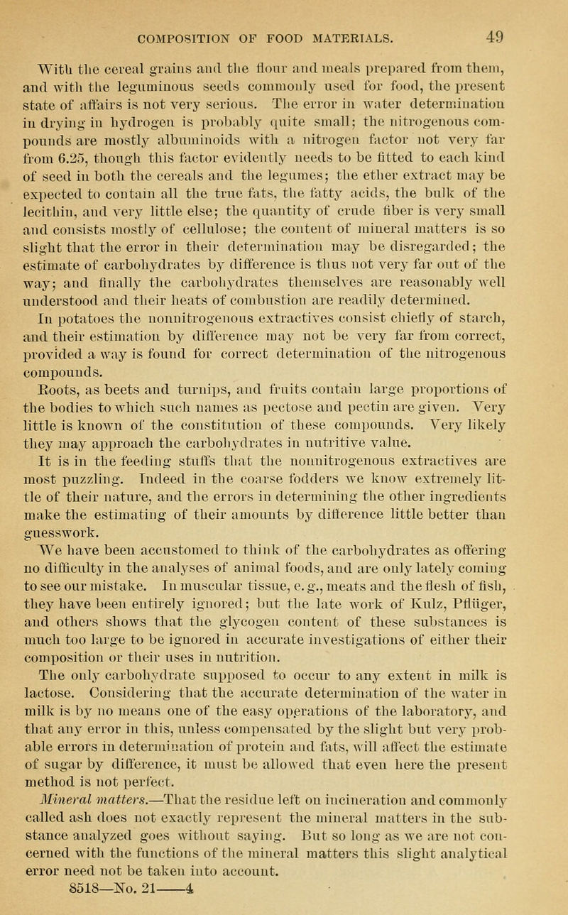 Witb the cereal grains and the flour and meals prepared from them, and with the leguminous seeds commonly used for food, the present state of affairs is not very serious. Tlie error in water determinatiou in drying-in hydrogen is probably quite small; the nitrogenous com- pounds are mostly albuminoids with a nitrogen factor ]iot very far from 6.25, though this factor evidently needs to be fitted to each kind of seed in both the cereals and the legumes; the ether extract may be expected to contain all the true fats, the fatty acids, the bulk of the lecithin, and very little else; the quantity of crude fiber is very small and consists mostly of cellulose; the content of mineral matters is so slight that the error in their determination may be disregarded; the estimate of carbohydrates by difference is thus not very far out of the way; and finally the carboliydrates themselves are reasonably well understood and their heats of combustion are readily determined. In potatoes the nonnitrogenous extractives consist chiefly of starch, and their estimation by difterence may not be very far from correct, provided a way is found for correct determination of the nitrogenous compounds. Eoots, as beets and turnips, and fruits contain large pro^jortions of the bodies to which such names as pectose and pectin are given. Very little is known of the constitution of these compounds. Very likely they may approach the carbohydrates in nutritive value. It is in the feeding stuffs that the nonnitrogenous extractives are most puzzling. Indeed in the coarse fodders we know extremely lit- tle of their nature, and the errors in determining the other ingredients make the estimating of their amounts by ditterence little better than guesswork. We have been accustomed to think of the carbohydrates as offering no difficulty in the analyses of animal foods, and are only lately coming to see our mistake. In muscular tissue, e. g., meats and the flesh of fish, they have been entirely ignored; but the late w^ork of Kulz, Pfliiger, and others shows that the glycogen content of these substances is much too large to be ignored in accurate investigations of either their composition or their uses in nutrition. The only carbohydrate supposed to occur to any extent in milk is lactose. Considering that the accurate determination of the water in milk is by no means one of the easy op.erations of the laboratory, and that any error in this, unless compensated by the slight but very prob- able errors in determination of protein and fats, will aflect the estimate of sugar by difterence, it must be allowed that even here the present method is not perfect. Mineral matters.—That the residue left on incineration and commonly called ash does not exactly represent the ndneral matters in the sub- stance analyzed goes without saying. But so long as we are not con- cerned with the functions of the mineral matters this slight analytical error need not be taken into account. 8518—No. 21 4