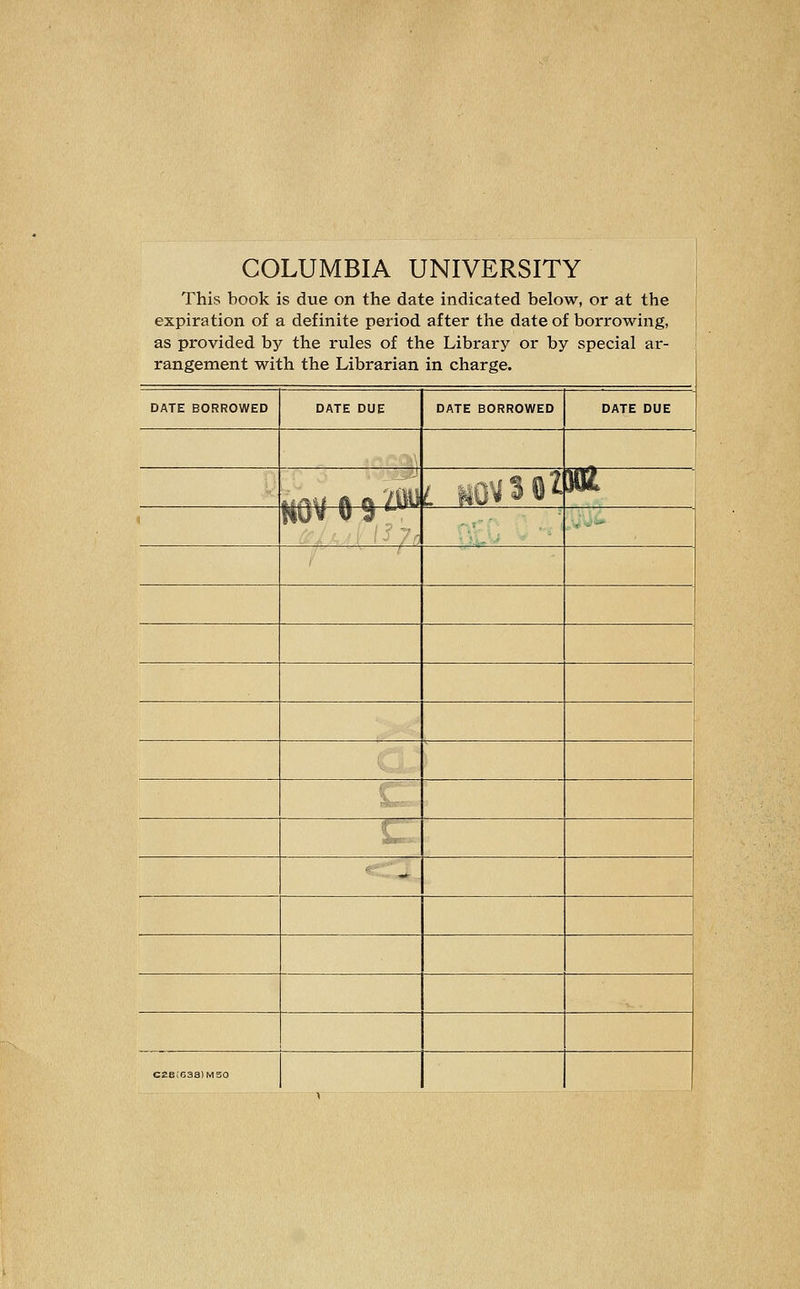 COLUMBIA UNIVERSITY This book is due on the date indicated below, or at the expiration of a definite period after the date of borrowing, as provided by the rules of the Library or by special ar- rangement with the Librarian in charge. DATE BORROWED DATE DUE DATE BORROWED DATE DUE 1 i.ifiU H o ZW L sO^3 02 M Huv u 9 '-^ ■ - C£e!638)MS0