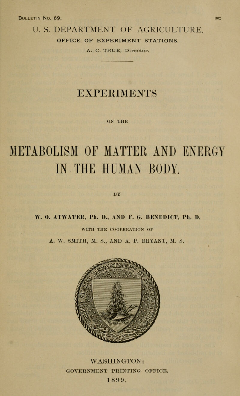 Bulletin No. 69. U. S. DEPARTMENT OF AGRICULTURE, OFFICE OF EXPERIMENT STATIONS. A. C. TRUE, Director. 302 EXPERIMENTS ON THE METABOLISM OF MATTER AND ENERGY IN THE HUMAN BODY. BY W. 0. ATWATER, Ph. 1)., AND F. G. BENEDICT, Ph. D. WITH THE COOPERATION OF A. W. SMITH, M. S., AND A. P. BRYANT, M. S. washingto:n^: GOYERNMENT PRINTINa OFFICE. 1899.