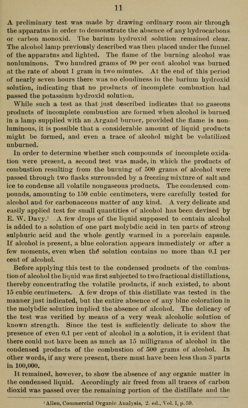 A preliminary test was made by drawing ordinary room air through the apparatus in order to demonstrate the absence of any hydrocarbons or carbon monoxid. Tlie barium hydroxid solution remained clear. The alcohol lamp previously described was then placed under the funnel of the apparatus and lighted. The flame of the burning alcohol was nouluminous. Two hundred grams of 90 per cent alcohol was burned at the rate of about 1 gram in two minutes. At the end of this period of nearly seven hours there was no cloudiness in the barium hydroxid solution, indicating that no products of incomplete combustion had passed the potassium hydroxid solution. While such a test as that just described indicates that no gaseous products of incomplete combustion are formed when alcohol is burned in a lamp supplied with an Argaud burner, i^rovided the flame is non- luminous, it is possible that a considerable amount of liquid products might be formed, and even a trace of alcohol might be volatilized unburned. In order to determine whether such compounds of incomplete oxida- tion were i^resent, a second test was made, in which the products of combustion resulting from the burning of 500 grams of alcohol were passed through two flasks surrounded by a freezing mixture of salt and ice to condense all volatile nongaseous products. The condensed com- pounds, amounting to 150 cubic centimeters, were carefully tested for alcohol and for carbonaceous matter of any kind. A very delicate and easily applied test for small quantities of alcohol has been devised by E. W. Davy.' A few drops of the liquid supposed to contain alcohol is added to a solution of one part molybdic acid in ten parts of strong- sulphuric acid and the whole gently warmed in a porcelain capsule. If alcohol is present, a blue coloration appears immediately or after a few moments, even when th^ solution contains no more than 0.1 per cent of alcohol. Before applying this test to the condensed products of the combus- tion of alcohol the liquid was first subjected to two fractional distillations, thereby concentrating the volatile products, if such existed, to about 15 cubic centimeters. A few drops of this distillate was tested in the manner just indicated, but the entire absence of any blue coloration in the molybdic solution implied the absence of alcohol. The delicacy of the test was verified by means of a very weak alcoholic solution of known strength. Since the test is sufficiently delicate to show the presence of even 0.1 per cent of alcohol in a solution, it is evident that there could not have been as much as 15 milligrams of alcohol in the condensed products of the combustion of 500 grams of alcohol. In other words, if any were present, there must have been less than 3 parts in 100,000. It remained, however, to show the absence of any organic matter in the condensed liquid. Accordingly air freed from all traces of carbon dioxid was passed over the remaining portion of the distillate and the 'Allen, Commercial Organic Analysis, 2. etl., Vol. I, p. 59.