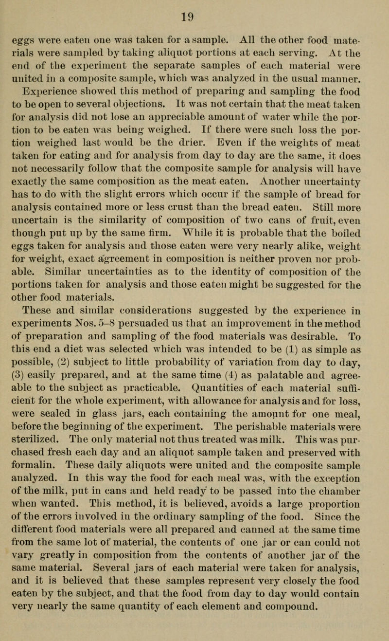 eggs were eaten one was taken for a sample. All the other food mate- rials were sampled by taking aliquot portions at each serving. At the end of the experiment the separate samples of each material were united in a composite sample, which was analyzed in the usual manner. Experience showed tliis method of preparing and sampling the food to be open to several objections. It was not certain that the meat taken for analysis did not lose an appreciable amount of water while the por- tion to be eaten was being weighed. If there were such loss the iwr- tiou weighed last would be the drier. Even if the weights of meat taken for eating and for analysis from day to day are the same, it does not necessarily follow that the composite sample for analysis will have exactly the same composition as the meat eaten. Another uncertainty has to do with the slight errors which occur if the sample of bread for analysis contained more or less crust than the bread eaten. Still more uncertain is the similarity of composition of two cans of fruit, even though put up by the same firm. While it is probable that the boiled eggs taken for analysis and those eaten were very nearly alike, weight for weight, exact agreement in composition is neither proven nor x^rob- able. Similar uncertainties as to the identity of composition of the portions taken for analysis and those eaten might be suggested for the other food materials. These and similar considerations suggested by the experience in experiments Nos. 5-8 persuaded us that an improvement in the method of preparation and sampling of the food materials was desirable. To this end a diet was selected which was intended to be (1) as simple as possible, (2) subject to little probability of variation from day to day, (3) easily prepared, and at the same time (4) as palatable and agree- able to the subject as practicable. Quantities of each material suffi- cient for the whole experiment, with allowance for analysis and for loss, were sealed in glass jars, each containing the amount for one meal, before the beginning of the experiment. The perishable materials were sterilized. The only material not thus treated was milk. This was pur- chased fresh each day and an aliquot sample taken and preserved with formalin. These daily aliquots were united and the composite sami)le analyzed. In this way the food for each meal was, with the excei)tion of the milk, put in cans and held ready to be passed into the chamber when wanted. This method, it is believed, avoids a large proportion of the errors involved in the ordinary sampling of the food. Since the diiferent food materials were all prepared and canned at the same time from the same lot of material, the contents of one jar or can could not vary greatly in composition from the contents of another jar of the same material. Several jars of each material were taken for analysis, and it is believed that these samples represent very closely the food eaten by the subject, and that the food from day to day would contain very nearly the same quantity of each element and compound.