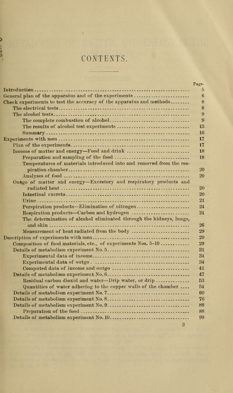 ' CONTENTS. Page. Introductiou - 5 General plan of the apparatus and of the experiments 6 Check experiments to test the accuracy of the apparatus and methods 8 The electrical tests 8 The alcohol tests 9 The complete combustion of alcohol 9 The results of alcohol test experiments 13 Summary 16 Experiments with men 17 Plan of the experiments 17 Income of matter and energy—Food and drink 18 Preparation and sampling of the food 18 Temperatures of materials introduced into and removed from the res- piration chamber 20 Analyses of food 20 Outgo of matter and energy—Excretory and respiratory products and radiated heat 20 Intestinal excreta 20 Urine 21 Perspiration products—Elimination of nitrogen 24 Respiration products—Carbon and hydrogen 24 The determination of alcohol eliminated through the kidneys, lungs, and skin 26 Measurement of heat radiated from the body 29 Description of experiments with men 29 Composition of food materials, etc., of experiments Nos. 5-10 29 Details of metabolism experiment No. 5 31 Experimental data of income 34 Experimental data of outgo . 34 Computed data of income and outgo 41 Details of metabolism experiment No. 6 47 Residual carbon dioxid and water—Drip water, or drip 53 Quantities of water adhering to the copper walls of the chamber 54 Details of metabolism experiment No. 7 60 Details of metabolism experiment No. 8 76 Details of metabolism experiment No. 9 88 Preparation of the food 88 Details of metabolism experiment No. 10 99