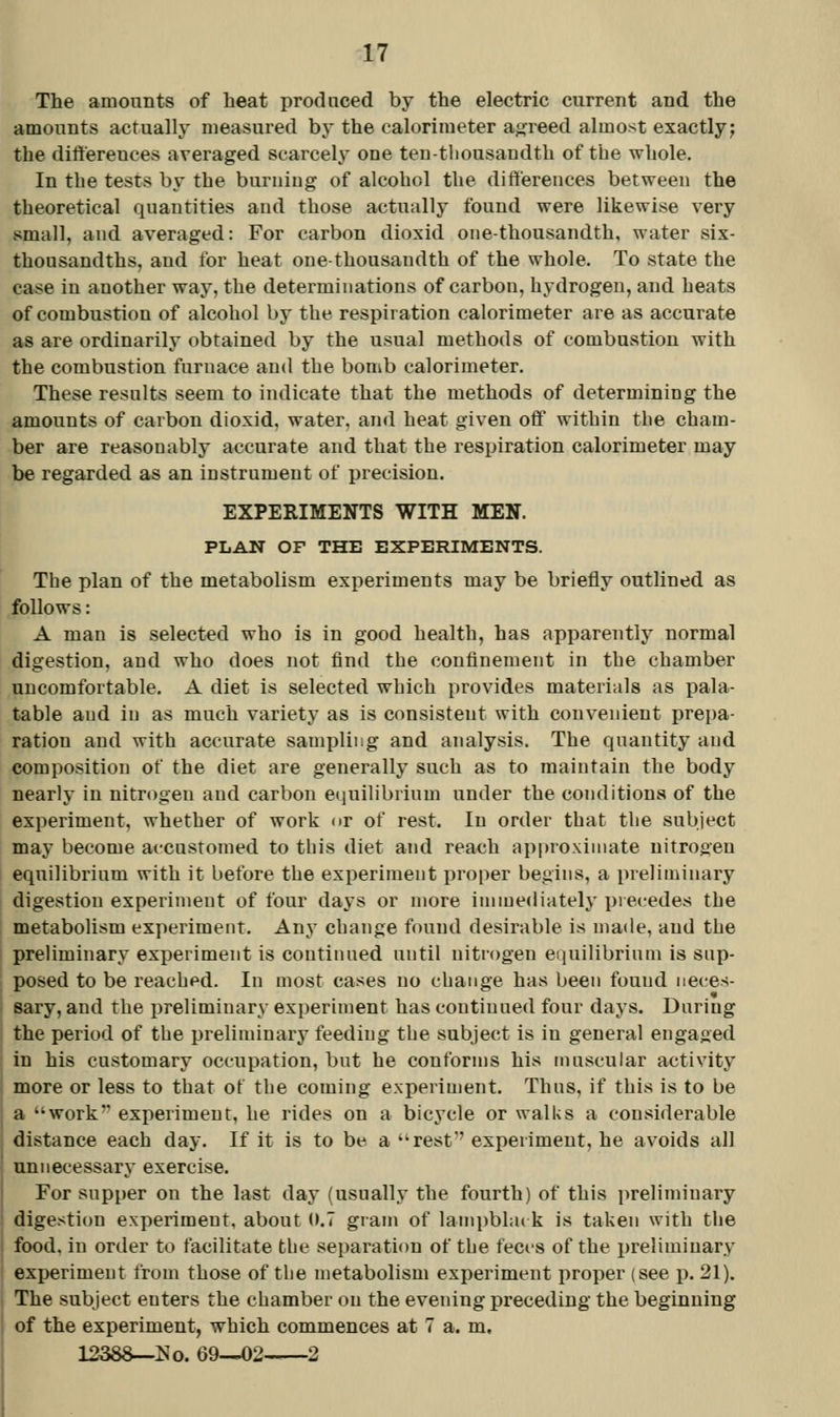 The amounts of heat produced by the electric current and the amounts actually measured by the calorimeter ajjfreed almost exactly; the diftereuces averaged scarcely one teD-tliousandtb of tbe whole. In the tests by the burniug of alcohol the differences between the theoretical quantities and those actually found were likewise very small, and averaged: For carbon dioxid one-thousandth, water six- thousandths, and for heat one-thousandth of the whole. To state the case in another way, the determinations of carbon, hydrogen, and heats of combustion of alcohol by the respiration calorimeter are as accurate as are ordinarily obtained by the usual methods of combustion with the combustion furnace and the bomb calorimeter. These results seem to indicate that the methods of determining the amounts of carbon dioxid, water, and heat given off witbin tbe cham- ber are reasonably accurate and that the respiration calorimeter may be regarded as an instrument of precision. EXPERIMENTS WITH MEN. PLAN OF THE EXPERIMENTS. The plan of the metabolism experiments may be briefly outlined as follows: A man is selected who is in good health, has apparently normal digestion, and who does not find the confinement in the chamber uncomfortable. A diet is selected which provides materials as pala- table and in as much variety as is consistent with convenient prepa- ration and with accurate sampling and analysis. The quantity and composition of the diet are generally such as to maintain the body nearly in nitrogen and carbon e(iuilibrinm under the conditions of the experiment, whether of work or of rest. In order that the subject may become accustomed to this diet and reach approximate nitrogen eqiTilibrium with it before the experiment proper begins, a preliminary digestion experiment of four days or more immediately precedes the metabolism experiment. Any change found desirable is made, and the preliminary experiment is continued until nitrogen equilibrium is sup- posed to be reached. In most cases no change has been found neces- sary, and the preliminary experiment has continued four days. During the period of the preliminary feeding the subject is in general engaged in his customary occupation, but he conforms his muscular activity more or less to that ot the coming experiment. Thus, if this is to be a work experiment, he rides on a bicj'cle or walks a considerable distance each day. If it is to be a rest experiment, he avoids all unnecessary exercise. For supper on the last day (usually the fourth) of this i>reliminary digestion experiment, about (».7 gram of lam})bla( k is taken with the food, in order to facilitate the separation of the feci'S of the preliminary experiment from those of the metabolism experiment proper (see p. 21). The subject enters the chamber on the evening preceding the beginning of the experiment, which commences at 7 a. m, 12388—i^o. 69—02 2