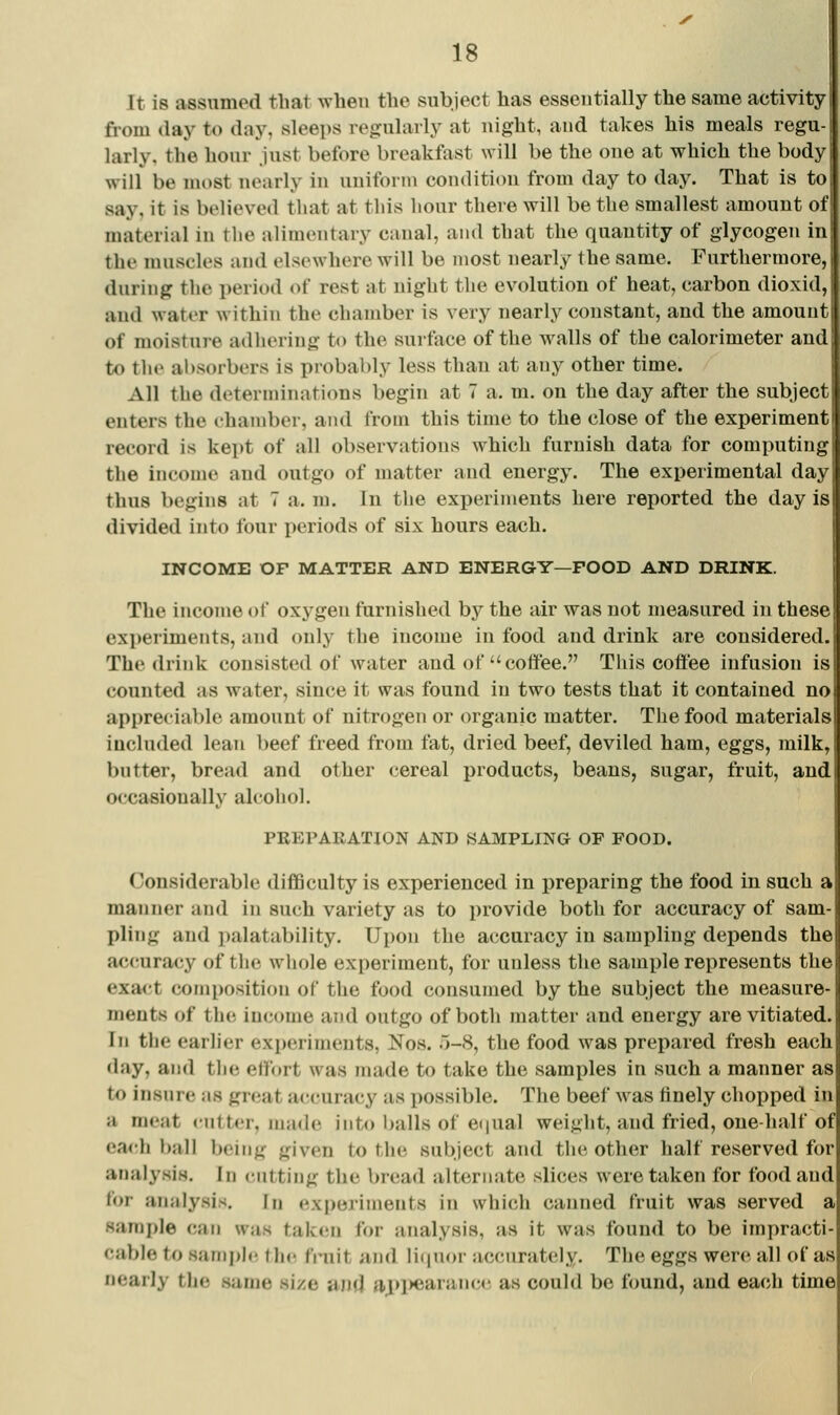 It is assumed that when the subject has essentially the same activity from (lay to day, sleeps regularly at night, and takes his meals regn larly. the hour just before breakfast will be the one at which the body will be most nearly in uniform condition from day to day. That is to j say, it is believed that at tliis hour there will be the smallest amount of ■ material in the aHmentary canal, and that the quantity of glycogen in the muscles and elsewhere will be most nearly the same. Furthermore, during the period of rest at night the evolution of heat, carbon dioxid, and water within the chamber is very nearly constant, and the amount of moisture adhering to the surface of the walls of the calorimeter and to the al)sorbers is probably less than at any other time. All the determinations begin at 7 a. m. on the day after the subjec enters the chamber, and from this time to the close of the experiment: record is kept of all observations which furnish data for computing the income and outgo of matter and energy. The experimental day thus begins at 7 a. m. In the experiments here reported the day is: divided into four periods of six hours each. ' INCOME OF MATTER AND ENERGY—POOD AND DRINK. The income of oxygen furnished by the air was not measured in these experiments, and only the income in food and drink are considered. The drink consisted of water and of coftee. This coffee infusion is; counted as water, since it was found in two tests that it contained noi appreciable amount of nitrogen or organic matter. The food materials included lean beef freed from fat, dried beef, deviled ham, eggs, milk, bntter, bread and other cereal products, beans, sugar, fruit, and occasionally alcohol. PREPARATION AND SAMPLING OF FOOD. Considerable difficulty is experienced in preparing the food in such a manner and in such variety as to provide both for accuracy of sam- pling and palatability. Upon the accuracy in sampling depends the ac<!uracy of tlie whole experiment, for unless the sample represents the exa<tt composition of the food consumed by the subject the measure- ments of the income ajid outgo of both matter and energy are vitiated. In the earlier experiments, Nos. 5-8, the food was prepared fresh each day, and the effort was made to take the samples in such a manner as to insure as great accuracy as possible. The beef was finely chopped in a meat ciitter, made into l)alls of eijual weight, and fried, one-half of ea<-h ball being given to the subject and the other half reserved for analysis. In <',iitting the bread alternate slices were taken for food and for analysis. In experiments in which canned fruit was served a sample can was taken for analysis, as it was found to be impracti- cable to sample the finiit and liquor accurately. The eggs were all of as nearly the same size and aj>l>earance as could be found, and each time