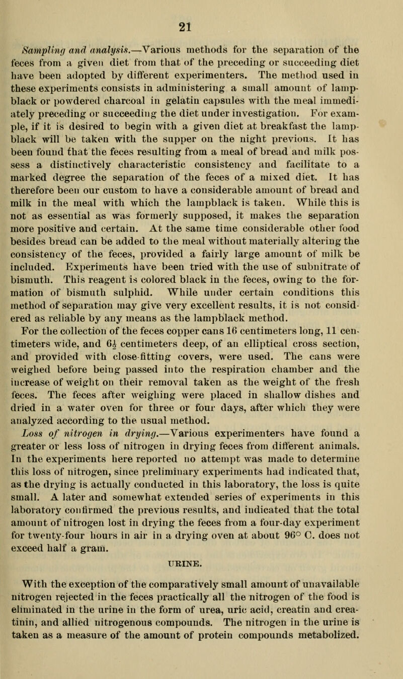 Sampling and analysis.—Various methods for the separation of the feces from a given diet from that of the preceding or succeeding diet have been adopted by different experimenters. The metliod used in these experiments consists in administering a small amount of lamp- black or powdered charcoal in gelatin capsules with the meal immedi- ately preceding or succeeding the diet under investigation. For exam- ple, if it is desired to begin with a given diet at breakfast the lamp- black will be taken with the supper on the night previous. It has been found that the feces resulting from a meal of bread and milk pos- sess a distinctively characteristic consistency and facilitate to a marked degree the separation of the feces of a mixed diet. It has therefore been our custom to have a considerable amount of bread and milk in the meal with which the lampblack is taken. While this is not as essential as was formerly supposed, it makes the separation more positive and certain. At the same time considerable other food besides bread can be added to the meal without materially altering the consistency of the feces, provided a fairly large amount of milk be included. Experiments have been tried with the use of subnitrate of bismuth. This reagent is colored black in the feces, owing to the for- mation of bismuth sulphid. While under certain conditions this method of separation may give very excellent results, it is not consid- ered as reliable by any means as the lampblack method. For the collection of the feces copper cans 16 centimeters long, 11 cen- timeters wide, and 6^ centimeters deep, of an elliptical cross section, and provided with close fitting covers, were used. The cans were weighed before being passed into the respiration chamber and the increase of weight on their removal taken as the weight of the fresh feces. The feces after weighing were placed in shallow dishes and dried in a water oven for three or four days, after which they were analyzed according to the usual method. Loss of nitrogen in drying.—Various experimenters have found a greater or less loss of nitrogen in drying feces from different animals. In the experiments here reported no attempt was made to determine this loss of nitrogen, since preliminary experiments had indicated that, as the drying is actually conducted in this laboratory, the loss is quite small. A later and somewhat extended series of experiments in this laboratory confirmed the previous results, and indicated that the total amount of nitrogen lost in drying the feces from a four-day experiment for twenty-four hours in air in a drying oven at about 96° C. does not exceed half a gram. URINE. With the exception of the comparatively small amount of unavailable nitrogen rejected in the feces practically all the nitrogen of the food is eliminated in the urine in the form of urea, uric aciti, creatin and crea- tinin, and allied nitrogenous compounds. The nitrogen in the urine is taken as a measure of the amount of protein compounds metabolized.