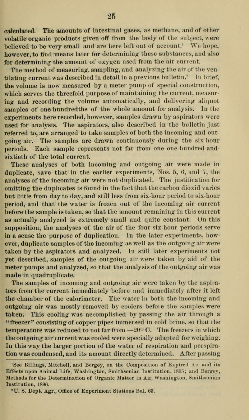 calculated. The amounts of intestinal gases, as methane, and of other volatile organic products given off from the body of the subject, were believed to be very small aud are here left out of account.' We hope, however, to find means later for determining these substances, and also for determining the amount of oxygen used from the air current. The method of measuring, sampling, and analyzing the air of the ven- tilating current was described in detail iu a previous bulletin.^ In brief, the volume is now measured by a meter pumj) of special construction, which serves the threefold purpose of maintaining the current, measur- ing and recording the volume automatically, and delivering aliquot samples of one-hundredths of the whole amount for analysis. In the experiments here recorded, however, samples drawn by aspirators were used for analysis. The aspirators, also described in the bulletin just referred to, are arranged to take samples of both the incoming and out- going air. The samples are drawn continuously during the six hour periods. Each sample represents not far from one oue-hundred-and- sixtieth of the total current. These analyses of both incoming and outgoing air were made in duplicate, save that in the earlier experiments, Nos. 5, (», and 7, the analyses of the incoming air were not duplicated. The justitication for omitting the duplicates is found in the fact that the carbon dioxid varies but little from day to day, and still less from six-hour period to six-hour period, and that the water is frozen out of the incoming air current before the sample is taken, so that the amount remaining in this curreut as actually analyzed is extremely small and quite constant. On this supposition, the analyses of the air of the four six-hour periods serve in a sense the purpose of duplication. In the later experiments, how- ever, duplicate samples of the incoming as well as the outgoing air were taken by the aspirators and analyzed. In still later experiments not yet described, samples of the outgoing air were taken by aid of the meter pumps and analyzed, so that the analysis of the outgoing air was made iu quadruplicate. The samples of incoming and outgoing air were taken by the aspira- tors from the current immediately before and immediately after it left the chamber of the calorimeter. The water in both the incoming and outgoing air was mostly removed by coolers before the samples were taken. This cooling was accomplished by passing the air through a freezer consisting of copper pipes immersed in cold brine, so that the temperature was reduced to not far from —20° C. The freezers in which the outgoing air current was cooled were specially adapted for weighing. In this way the larger portion of the water of respiration and perspira- tion was condensed, and its amount directly determined. After passing 'See Billings, Mitchell, and Bergey, on the Composition of Expired Air and its Eftects upon Animal Life, Washington, Smithsonian Institution, 1895; aud Bergey, Methods for the Determination of Organic Matter in Air, Washington, Smithsonian Institution, 1896.