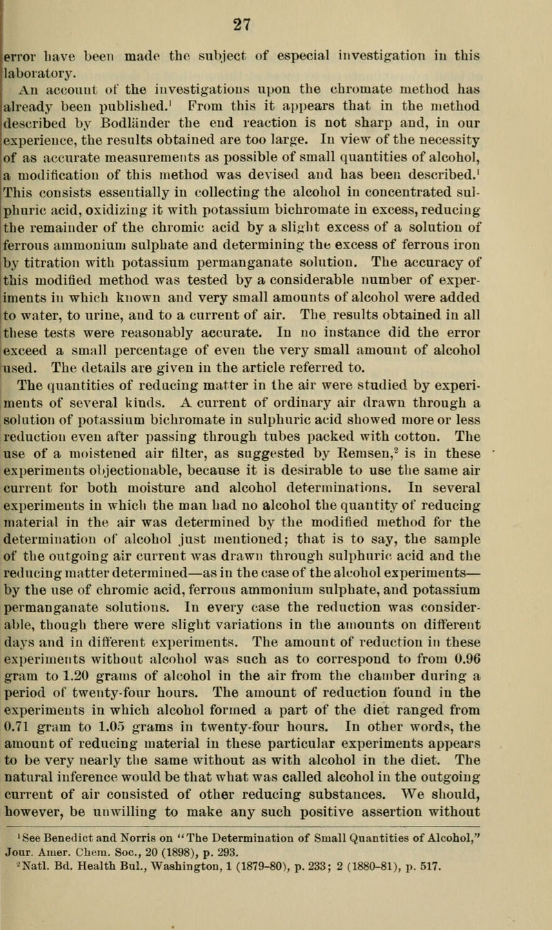 error have been made the subject of especial investijratioTi in this laboratory. An account of the investigations upon the chromate method has already been published.' From this it appears that in the method described by Bodljiuder the end reaction is not sharp and, in our experience, the results obtained are too large. In view of the necessity of as accurate measurements as possible of small quantities of alcohol, a modification of this method was devised and has been described.' This consists essentially in collecting the alcohol in concentrated sul- phuric acid, oxidizing it with potassium bichromate in excess, reducing the remainder of the chromic acid by a slight excess of a solution of ferrous ammonium sulphate and determining the excess of ferrous iron by titration with potassium permanganate solution. The accuracy of this modified method was tested by a considerable number of exper- iments in which known and very small amounts of alcohol were added to water, to urine, and to a current of air. The results obtained in all these tests were reasonably accurate. In no instance did the error exceed a small percentage of even the very small amount of alcohol used. The details are given in the article referred to. The quantities of reducing matter in the air were studied by experi- ments of several kinds. A current of ordinary air drawn through a solution of potassium bichromate in sulphuric acid showed more or less reduction even after passing through tubes packed with cotton. The use of a moistened air filter, as suggested by Remsen,^ is in these experiments objectionable, because it is desirable to use the same air current for both moisture and alcohol determinations. In several experiments in whicli the man had no alcohol the quantity' of reducing material in the air was determined by the modified method for the determination of alcohol just mentioned; that is to say, the sample of the outgoing air current was drawn through sulphuric acid and the reducing matter determined—as in the case of the alcohol experiments— by the use of chromic acid, ferrous ammonium sulphate, and potassium permanganate solutions. In every case the reduction was consider- able, though there were vSlight variations in the amounts on diiferent days and in different experiments. The amount of reduction in these experiments without alcohol was such as to correspond to from 0.96 gram to 1.20 grams of alcohol in the air from the chamber during a period of twenty-four hours. The amount of reduction found in the experiments in which alcohol formed a part of the diet ranged from 0.71 gram to 1.05 grams in twenty-four hours. In other words, the amount of reducing material in these particular experiments appears to be very nearly the same without as with alcohol in the diet. The natural inference would be that what was called alcohol in the outgoing current of air consisted of other reducing substances. We should, however, be unwilling to make any such positive assertion without 'See Benedict and Norris on The Determination of Small Quantities of Alcohol, Jour. Amer. Cbera. See, 20 (1898), p. 293, •^Natl. Bd. Health Bui., Washington, 1 (1879-80), p. 233; 2 (1880-81), p. 517.