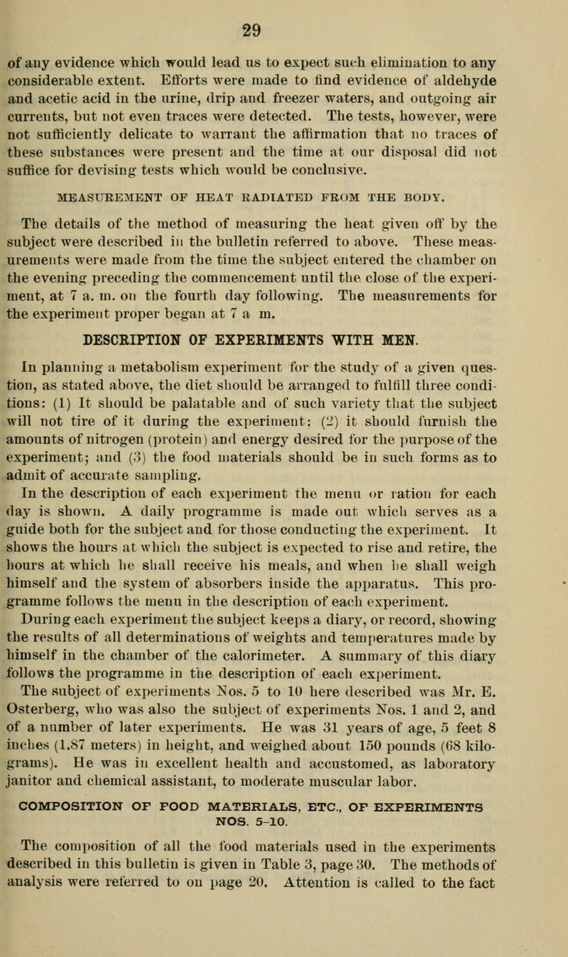 of auy evidence which would lead us to expect svn-h elimination to any considerable extent. Efforts were made to find evidence of aldehyde and acetic acid in the urine, drip and freezer waters, and outgoing air currents, but not even traces were detected. The tests, however, were not sufficiently delicate to warrant the affirmation that no traces of these substances were present and the time at our disposal did not suffice for devising tests which would be conclusive. MEASUREMENT OF HEAT RADIATED FROM THE BODY. The details of the method of measuring the heat given oft by the subject were described in the bulletin referred to above. These meas- urements were made from the time the subject entered the chamber on the evening preceding the commencement until the close of the experi- ment, at 7 a. m. on the fourth day following. The measurements for the experiment proper began at 7 am. DESCRIPTION OF EXPERIMENTS WITH MEN. In planning a metabolism experiment for the study of a given ques- tion, as stated above, the diet should be arranged to fulflll three condi- tions: (1) It should be palatable and of such variety that the subject will not tire of it during the experiment: (2) it should furnish the amounts of nitrogen (protein) and energy desired for the ])urposeof the experiment; and (3) the food materials should be in such forms as to admit of accurate sampling. In the description of each exjjeriment the menu or ration for each day is shown. A daily programme is made out which serves as a guide both for the subject and for those conducting the experiment. It shows the hours at which the subject is expected to rise and retire, the hours at which he shall receive his meals, and when he shall weigh himself and the system of absorbers inside the apparatus. This pro- gramme follows the menu in the description of each experiment. During each experiment the subject keeps a diarj'-, or record, showing the results of all determinations of weights and temperatures made by himself in the chamber of the calorimeter. A summary of this diary follows the programme in the description of each experiment. The subject of experiments ISIos. 5 to 10 here described was Mr. E. Osterberg, who was also the subject of experiments Nos. 1 and 2, and of a number of later experiments. He was 31 years of age, 5 feet 8 inches (1.87 meters) in height, and weighed about 150 pounds (68 kilo- grams). He was in excellent health and accustomed, as laboratory janitor and chemical assistant, to moderate muscular labor. COMPOSITION OF FOOD MATERIALS, ETC., OF EXPERIMENTS NOS. 5-10. The composition of all the food materials used in the experiments described in this bulletin is given in Table 3, page 30. The methods of analysis were referred to on page 20. Attention is called to the fact