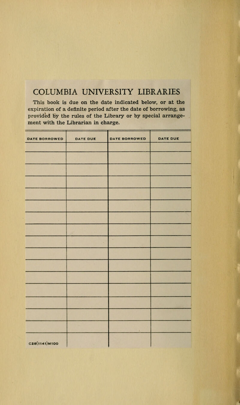 COLUMBIA UNIVERSITY LIBRARIES This book is due on the date indicated below, or at the expiration of a definite period after the date of borrowing, as provided by the rules of the Library or by special arrange- . ment with the Librarian in charge. DATE BORROWED DATE DUE DATE BORROWED DATE DUE C2a(l14l)H100