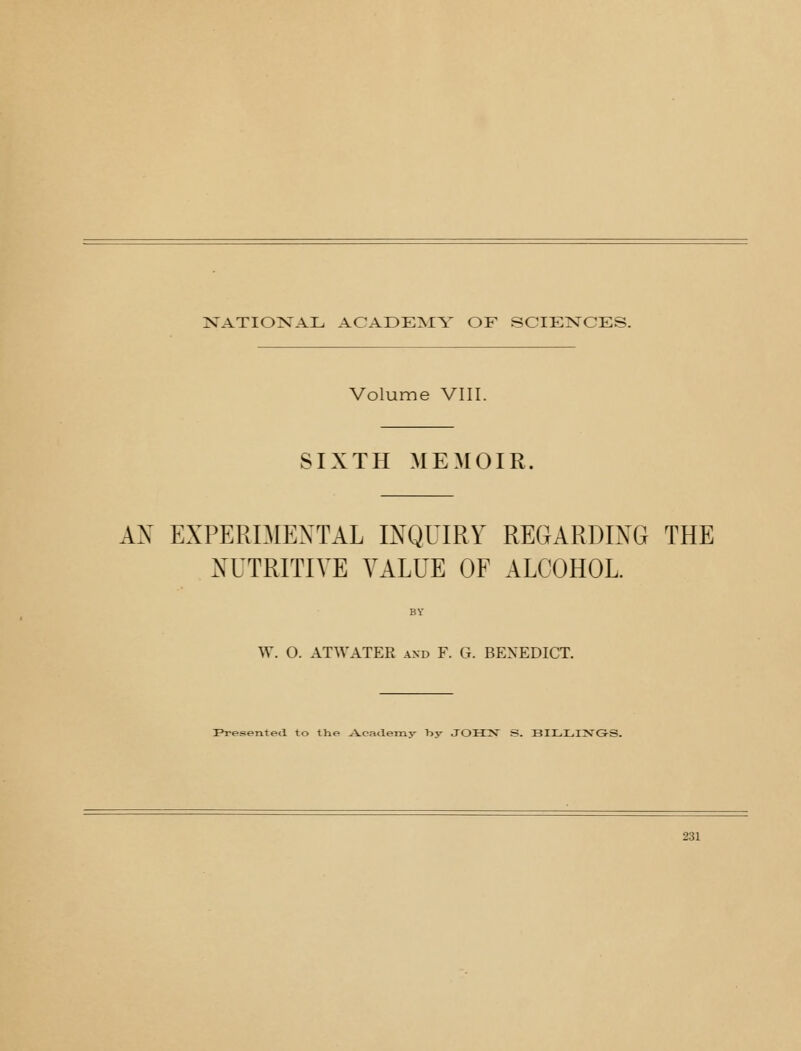 XATIO>;rAL ACADEMY OF SCIENCES. Volume VIII. SIXTH MEMOIR. AX EXPERIMENTAL INQUIRY REGARDING THE NUTRITIVE VALUE OF ALCOHOL. W. O. ATWATER and F. G. BENEDICT. Presented to the A-caaemy by J0H:N S. BILLIJJ'G-S.