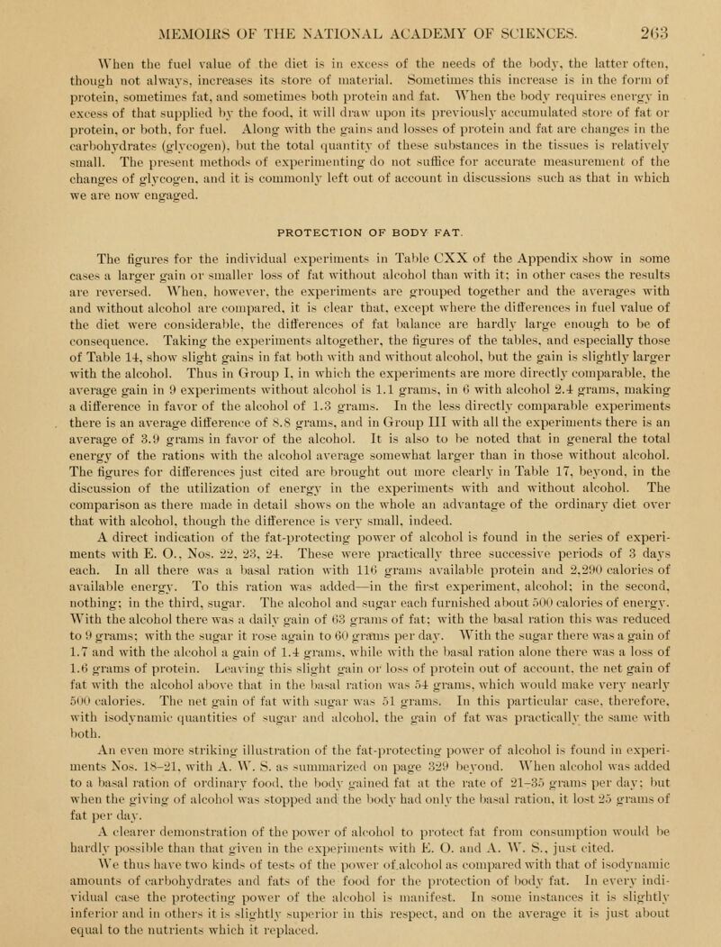 When the fuel value of the diet is in excess of the needs of the body, the latter often, though not always, increases its store of material. Sometimes this increase is in the form of protein, sometimes fat, and sometimes both protein and fat. When the body requires energy in excess of that supplied by the food, it will draw upon its previously accumulated store of fat or protein, or both, for fuel. Along with the gains and losses of protein and fat arc changes in the carbohydrates (glycogen), but the total quantity of these substances in the tissues is relatively small. The present methods of experimenting do not suffice for accurate measurement of the changes of glycogen, and it is commonly left out of account in discussions such as that in which we are now engaged. PROTECTION OF BODY FAT. The figures for the individual experiments in Table CXX of the Appendix show in some cases a larger gain or smaller loss of fat without alcohol than with it: in other eases the results are reversed. When, however, the experiments are grouped together and the averages with and without alcohol are compared, it is clear that, except where the differences in fuel value of the diet were considerable, the differences of fat balance are hardly large enough to be of consequence. Taking the experiments altogether, the figures of the tables, and especially those of Table li, show slight gains in fat both with and without alcohol, but the gain is slightlj' larger with the alcohol. Thus in Group I. in which the experiments are more directly comparable, the average gain in 9 experiments without alcohol is 1.1 grams, in 6 with alcohol 2.4 grams, making a difference in favor of the alcohol of 1.3 grams. In the less directly comparable experiments there is an average difference of 8.8 grams, and in Group III with all the experiments there is an average of 3.9 grams in favor of the alcohol. It is also to be noted that in general the total energy of the rations with the alcohol average somewhat larger than in those without alcohol. The figures for differences just cited are brought out more clearly in Table 17, beyond, in the discussion of the utilization of energy in the experiments with and without alcohol. The comparison as there made in detail shows on the whole an advantage of the ordinary diet over that with alcohol, though the difference is very small, indeed. A direct indication of the fat-protecting power of alcohol is found in the series of experi- ments with E. O., Nos. 22, 23, 24. These were practically three successive periods of 3 days each. In all there was a basal ration with 116 grams available protein and 2.290 calories of available energy. To this ration was added—in the first experiment, alcohol; in the second, nothing; in the third, sugar. The alcohol and sugar each furnished about .500 calories of energy. With the alcohol there was a daily gain of 03 grams of fat; with the basal ration this was reduced to 9 grams; with the sugar it rose again to 60 grams per dav. With the sugar there was a gain of 1.7 and with the alcohol a gain of 1.4 grams, while with the basal ration alone there was a loss of 1.6 grams of protein. Leaving this slight gain or loss of protein out of account, the net gain of fat with the alcohol above that in the liasal ration was 54 grams, which would make very nearly 500 calories. The net gain of fat with sugar was 51 grams. In this particular case, therefore, with isodynamic quantities of sugar and alcohol, the gain of fat was practically the same with both. An even more striking illustration of the fat-protecting power of alcohol is found in experi- ments Nos. 18-21. with A. W. S. as summarized on page 329 beyond. When alcohol was added to a basal ration of ordinary food, the body gained fat at the rate of 21-r35 grams per dav; but when the giving of alcohol was stopped and the Ijody had only the l)asal ration, it lost 25 grams of fat per day. A clearer demonstration of the power of alcohol to protect fat from consumption would be hardly possible than that given in the experiments with E. O. and A. AV, S., just cited. We thus have two kinds of tests of the power of.alcohol as compared with that of isodynamic amounts of carbohydrates and fats of the food for the protection of body fat. In ever}- indi- vidual case the protecting power of the alcohol is manifest. In some instances it is slightly inferior and in others it is slightly superior in this respect, and on the average it is just about equal to the nutrients which it replaced.
