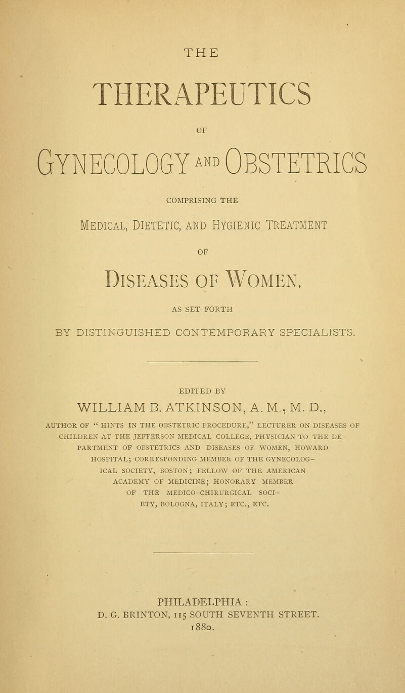 THERAPEUTICS OF Gynecology ^ Obstetrics COMPRISING THE Medical, Dietetic, and Hygienic Treatment OF Diseases of Women, AS SET FORTH BY DISTINGUISHED CONTEMPORARY SPECIALISTS. EDITED BY WILLIAM B. ATKINSON, A. M., M. D., AUTHOR OF  HINTS IN THE OBSTETRIC PROCEDURE, LECTURER ON DISEASES OF CHILDREN AT THE JEFFERSON MEDICAL COLLEGE, PHYSICIAN TO THE DE- PARTMENT OF OBSTETRICS AND DISEASES OF WOMEN, HOWARD HOSPITAL; CORRESPONDING MEMBER OF THE GYNECOLOG- ICAL SOCIETY, BOSTON; FELLOW OF THE AMERICAN ACADEMY OF MEDICINE; HONORARY MEMBER OF THE MEDICO-CHIRURGICAL SOCI- ETY, BOLOGNA, ITALY; ETC., ETC. PHILADELPHIA : D. G. BRINTON, 115 SOUTH SEVENTH STREET. 1880.