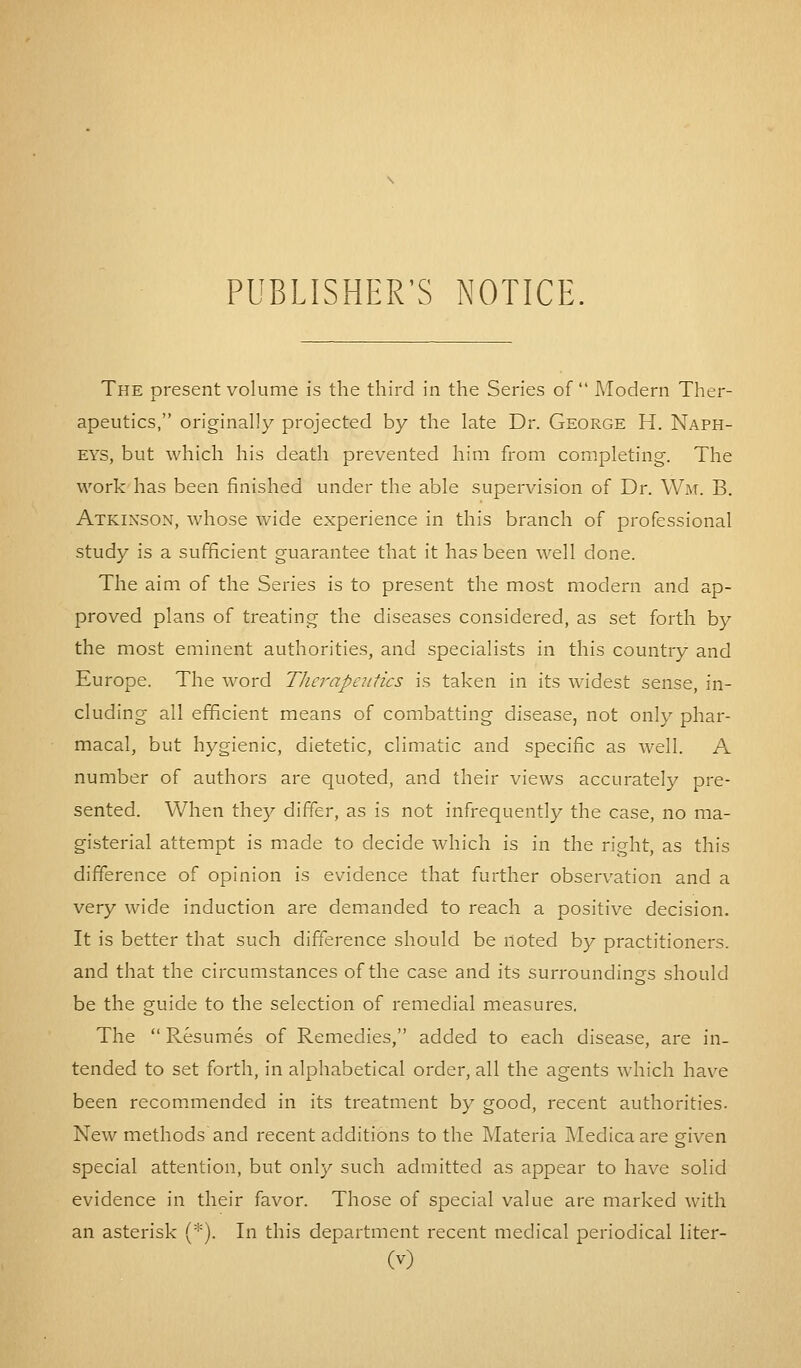 PUBLISHER'S NOTICE. The present volume is the third in the Series of  Modern Ther- apeutics, originally projected by the late Dr. George H. Naph- eys, but which his death prevented him from completing. The work has been finished under the able supervision of Dr. Wm. B. Atkinson, whose wide experience in this branch of professional study is a sufficient guarantee that it has been well done. The aim of the Series is to present the most modern and ap- proved plans of treating the diseases considered, as set forth by the most eminent authorities, and specialists in this country and Europe. The word Therapeutics is taken in its widest sense, in- cluding all efficient means of combatting disease, not only phar- macal, but hygienic, dietetic, climatic and specific as well. A number of authors are quoted, and their views accurately pre- sented. When they differ, as is not infrequently the case, no ma- gisterial attempt is made to decide which is in the right, as this difference of opinion is evidence that further observation and a very wide induction are demanded to reach a positive decision. It is better that such difference should be noted by practitioners, and that the circumstances of the case and its surroundings should be the guide to the selection of remedial measures. The  Resumes of Remedies, added to each disease, are in- tended to set forth, in alphabetical order, all the agents which have been recommended in its treatment by good, recent authorities. New methods and recent additions to the Materia Medica are given special attention, but only such admitted as appear to have solid evidence in their favor. Those of special value are marked with an asterisk (*). In this department recent medical periodical liter-